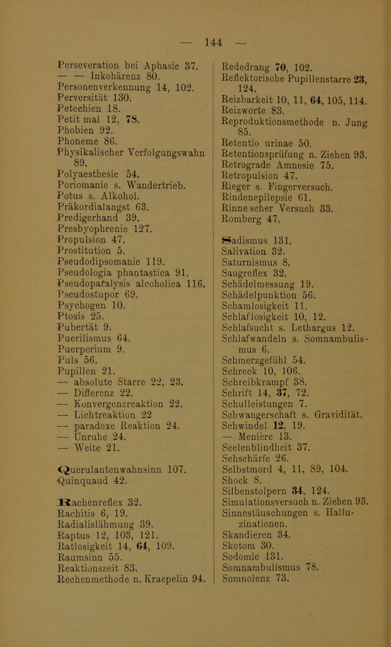 Perseveration bei Aphasie 37. — — Inkohärenz 80. Personenverkennung 14, 102. Perversität 130. Petechien 18. Petit mal 12, 78. Phobien 92. Phoneme 86. Physikalischer Verfolgungswahn 89. Polyaesthesie 54. Poriomanie s. Wandertrieb. Potus s. Alkohol. Präkordialangst 63. Predigerhand 39. Presbyophrenie 127. Propulsion 47. Prostitution 5. Pseudodipsomanie 119. Pseudologia phantastica 91. Pseudopafalysis alcoholica 116. Pseudostupor 69. Psychogen 10. Ptosis 25. Pubertät 9. Puerilismus 64. Puerperium 9. Puls 56. Pupillen 21. — absolute Starre 22, 23. — Differenz 22. — Konvergenzreaktion 22. — Lichtreaktion 22 — paradoxe Reaktion 24. — Unruhe 24. — Weite 21. C^uerulantenwahnsinn 107. ■Quinquaud 42. H,achenreflex 32. Rachitis 6, 19. Radialislähmung 39. Raptus 12, 103, 121. Ratlosigkeit 14, 64, 109. Raumsinn 55. Reaktionszeit 83. Rechenmethode n. Kraepelin 94. Rededrang 70, 102. Reilektorische Pupillenstarre 23, 124. Reizbarkeit 10, 11, 64, 105, 114. Reizwortc 83. Reproduktionsmethode n. Jung 85. Retentio urinae 50. Retentionsprüfung n. Ziehen 93. Retrograde Amnesie 75. Retropulsion 47. Rieger s. Fingerversuch. Rindenepilepsie 61. Rinne scher Versuch 33. Romberg 47. Sadismus 131. Salivation 32. Saturnismus 8. Saugreflex 32. Schädelmessung 19. Schädelpunktion 56. Schamlosigkeit 11. Schlaflosigkeit 10, 12. Schlafsucht s. Lethargus 12. Schlafwandeln s. Somnambulis- mus 6. Schmerzgefühl 54. Schreck 10, 106. Schreibkrampf 38. Schrift 14, 37, 72. Schulleistungen 7. Schwangerschaft s. Gravidität. Schwindel 12, 19. — Meniere 13. Seelenblindheit 37. Sehschärfe 26. Selbstmord 4, 11, 89, 104. Shock 8. Silbenstolpern 34, 124. Simulationsversuch n. Ziehen 93. Sinnestäuschungen s. Hallu- zinationen. Skandieren 34. Skotom 30. Sodomie 131. Somnambulismus 78. Somnolenz 73.
