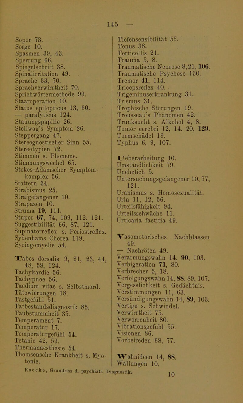 Sopor 73. Sorge 10. Spasmen 39, 43. Sperrung 66. Spiegelschrift 38. Spinalirritation 49. Sprache 33, 70. Sprachverwirrtheit 70. Sprichwörtermethode 99. Staaroperation 10. Status epilepticus 13, 60. — paralyticus 124. Stauungspapille 26. Stellwag’s Symptom 26. Steppergang 47. Stereognostischer Sinn 55. Stereotypien 72. Stimmen s. Phoneme. Stimmungswechel 65. Stokes-Adamscher Symptom- komplex 56. Stottern 34. Strabismus 25. Strafgefangener 10. Strapazen 10. Struma 19, 111. Stupor 67, 74, 109, 112, 121. Suggestibilität 66, 87, 121. Supinatorreflex s. Periostreflex. Sydenhams Chorea 119. Syringomyelie 54. Tabes dorsalis 9, 21, 23, 44, 48, 58, 124. Tachykardie 56. Tachypnoe 56. Taedium vitae s. Selbstmord. Tätowierungen 18. Tastgefühl 51. Tatbestandsdiagnostik 85. Taubstummheit 35. Temperament 7. Temperatur 17. Temperaturgefühl 54. Tetanie 42, 59. Thermanaesthesie 54. Thomsensche Krankheit s. Myo- tonie. Raocke, Grundriss d. psychiatr. ) Tiefensensibilität 55. Tonus 38. Torticollis 21. Trauma 5, 8. Traumatische Neurose 8,21,106. Traumatische Psychose 130. Tremor 41, 114. Tricepsreflex 40. Trigeminuserkrankung 31. Trismus 31. Trophische Störungen 19. Trousscau’s Phänomen 42. Trunksucht s. Alkohol 4, 8. Tumor cerebri 12, 14, 20, 129. Turmschädel 19. Typhus 6, 9, 107. TTeberarbeitung 10. Umständlichkeit 79. Unehelich 5. Untersuchungsgefangener 10,77, 121. Uranismus s. Homosexualität. Urin 11, 12, 56. Urteilsfähigkeit 94. Urteilsschwäche 11. Urticaria factitia 49. Vasomotorisches Nachblassen 49. — Nachröten 49. Verarmungswahn 14, 90, 103. Verbigeration 71, SO. Verbrecher 5, 18. Verfolgungswahn 14, 88, 89, 107. Vergesslichkeit s. Gedächtnis. Verstimmungen 11, 63. Versündigungswahn 14, 89, 103. Vertigo s. Schwindel. Verwirrtheit 75. Verworrenheit 80. Vibrationsgefühl 55. Visionen 86. Vorbeireden 68, 77. Wahnideen 14, 88. Wallungen 10. 10
