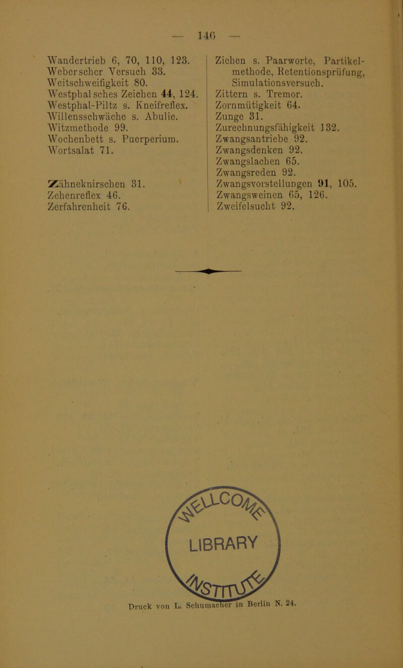 140 Wandertrieb 6, 70, 110, 123. Weber scher Versuch 33. Weitschweifigkeit 80. Westphal sches Zeichen 44, 124. Westphal-Piltz s. Kneifreflex. Willensschwäche s. Abulie. Witzmethode 99. Wochenbett s. Puerperium. Wortsalat 71. Zähneknirschen 31. Zehenrefiex 46. Zerfahrenheit 76. Ziehen s. Paarworte, Partikel- methode, Retentionsprüfung, Simulationsversuch. Zittern s. Tremor. Zornmütigkeit 64. Zunge 31. Zurechnungsfähigkeit 132. l Zwangsantriebe 92. Zwangsdenken 92. Zwangslachen 65. Zwangsreden 92. Zwangsvorstellungen 91, 105. Zwangsweinen 65, 126. j Zweifelsucht 92.