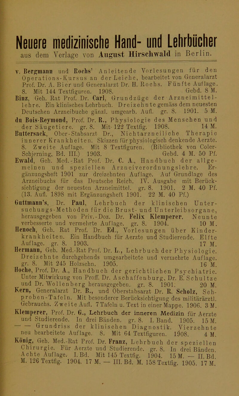 Neuere medizinische Hand- und Lehrbücher aus dem Verlage von August Hirschwald in Berlin. V. Bergmann und Roclis’ Anleitende Vorlesungen für den Operations-Kursus an der Leiche, bearbeitet von Generalarzt Prof. Dr. A. Bier und Generalarzt Dr. H. Rocbs. Fünfte Auflage. 8. Mit 144 Textfiguren. 1908. Gebd. 8 M. Binz, Geh. Rat Prof. Dr. Carl, Grundzüge der Arzneimittel- lehre. Ein klinisches Lehrbuch. Dreizehnte gemäss dem neuesten Deutschen Arzneibuche ganz!, umgearb. Aufl. gr. 8. 1901. 5 M. du Bois-Reymond, Prof. Dr. R., Physiologie des Menschen und der Säugetiere, gr. 8. Mit-122 Textfig. 1908. 14 M. Bnttersack, Ober-Stabsarzt Dr., Nichtarzneiliche Therapie innerer Krankheiten. Skizzen für physiologisch denkende Aerzte. 8. Zweite Auflage. Mit 8 Textfiguren. (Bibliothek von Coler- Scbjerning, Bd. III.) 1903. Gebd. 4 M. 50 Pf. Ewald, Geh. Med. - Rat Prof. Dr. C. A., Handbuch der allge- meinen und speziellen Arznei verordnungsieh re. Er- gänzungsheft 1901 zur dreizehnten Auflage. Auf Grundlage des Arzneibuchs für das Deutsche Reich. IV. Ausgabe mit Berück- sichtigung der neuesten Arzneimittel, gr. 8. 1901. 2 M. 40 Pf. (13. Aufl. 1898 mit Ergänzungsheft 1901. 22 M. 40 Pf.) Guttmann’s, Dr. Paul, Lehrbuch der klinischen Unter- suchungs-Methoden für die Brust- und Unterleibsorgane, herausgegeben von Priv.-Doz. Dr. Felix Klemperer. Neunte verbesserte und vermehrte Auflage, gr. 8. 1904. 10 M. Henocll, Geh. Rat Prof. Dr. Ed., Vorlesungen über Kinder- krankheiten. Ein Handbuch für Aerzte und Studierende. Elfte Auflage, gr. 8. 1903. 17 M. Hermann, Geh. Med.-Rat Prof. Dr. L., Lehrbuch der Physiologie. Dreizehnte durchgehends umgearbeitete und vermehrte Auflage, gr. 8. Mit 245 Holzschn. 1905. 16 M. Hoche, Prof. Dr. A., Handbuch der gerichtlichen Psychiatrie. Unter Mitwirkung von Proff. Dr. Aschaffeuburg, Dr. E. Schultze und Dr. Wollenberg herausgegeben, gr. 8. 1901. 20 M. Kern, Generalarzt Dr. B., und Oberstabsarzt Dr. R. Scholz, Seh- proben -Tafc 1 n. Mit besonderer Berücksichtigung des militärärztl. Gebrauchs. Zweite Aufl. 7 Tafeln u. Text in einer Mappe. 1906. 3M. Klemperer, Prof. Dr. G., Lehrbuch der inneren Medizin für Aerzte und Studierende. In drei Bänden, gr. 8. I. Band. 1905. 15 M. Grundriss der klinischen Diagnostik. Vierzehnte neu bearbeitete Auflage. 8. Mit 64 Textfiguren. 1908. 4 M. König, Geh. Med.-Rat Prof. Dr. Franz, Lehrbuch der speziellen Chirurgie. Für Aerzte und Studierende, gr. 8. In drei Bänden. Achte Auflage. I.Bd. Mit 145 Textfig. 1904. 15 M. — II Bd M. 126 Textfig. 1904. 17 M. — III. Bd. M. 15S Textfig. 1905 17 M