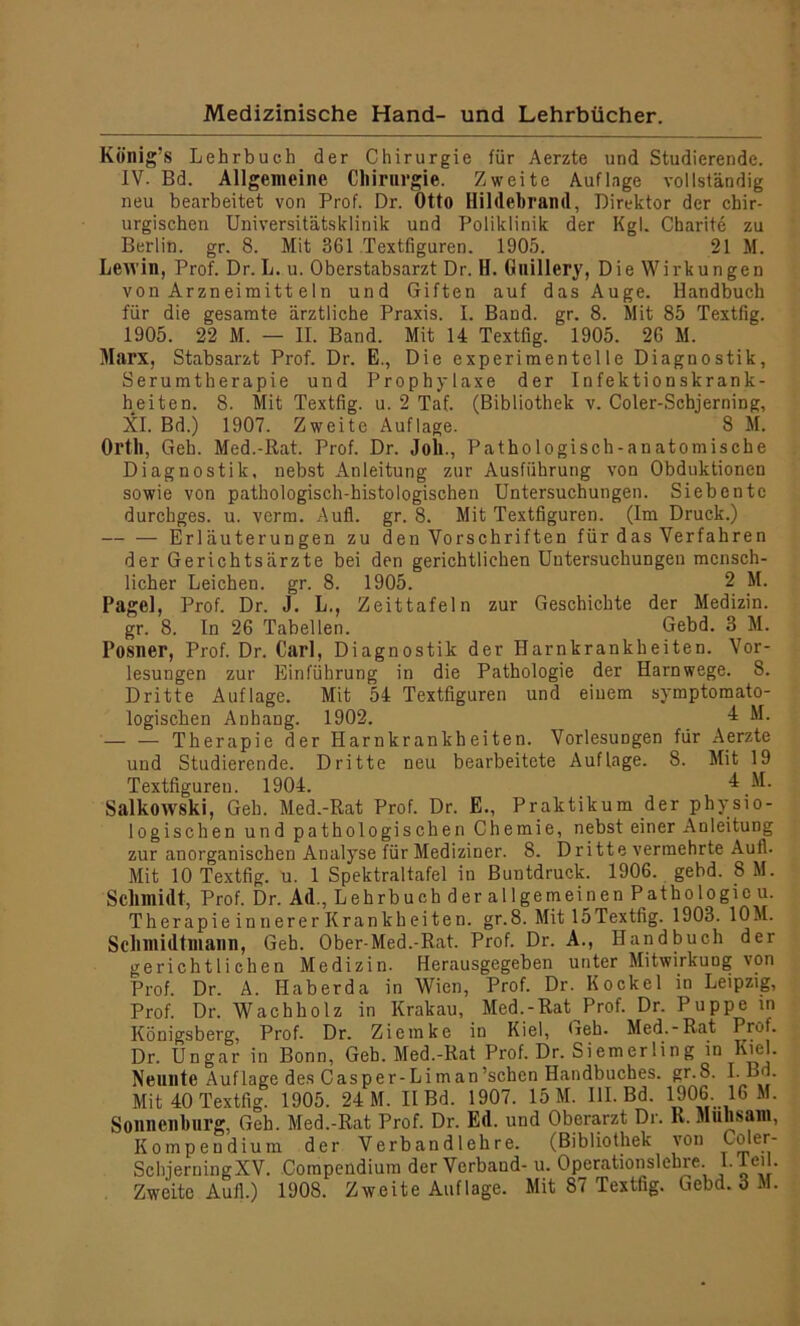 König’s Lehrbuch der Chirurgie für Aerzte und Studierende. IV. Bd. Allgemeine Chirurgie. Zweite Auflage vollständig neu bearbeitet von Prof. Dr. Otto Hildebrand, Direktor der chir- urgischen Universitätsklinik und Poliklinik der Kgl. Charite zu Berlin, gr. 8. Mit 361 Textfiguren. 1905. 21 M. Lewin, Prof. Dr. L. u. Oberstabsarzt Dr. H. Guillery, Die Wirkungen von Arzneimitt ein und Giften auf das Auge. Handbuch für die gesamte ärztliche Praxis. I. Band. gr. 8. Mit 85 Textfig. 1905. 22 M. — II. Band. Mit 14 Textfig. 1905. 26 M. Marx, Stabsarzt Prof. Dr. E., Die experimentelle Diagnostik, Serumtherapie und Prophylaxe der Infektionskrank- heiten. 8. Mit Textfig. u. 2 Taf. (Bibliothek v. Coler-Scbjerning, XI. Bd.) 1907. Zweite Auflage. 8 M. Orth, Geh. Med.-Rat. Prof. Dr. Joh., Pathologisch-anatomische Diagnostik, nebst Anleitung zur Ausführung von Obduktionen sowie von pathologisch-histologischen Untersuchungen. Siebente durchges. u. verm. Aufl. gr. 8. Mit Textfiguren. (Im Druck.) Erläuterungen zu den Vorschriften für das Verfahren der Gerichtsärzte bei den gerichtlichen Untersuchungen mensch- licher Leichen, gr. 8. 1905. 2 M. Pagel, Prof. Dr. J. L., Zeittafeln zur Geschichte der Medizin, gr. 8. In 26 Tabellen. Gebd. 3 M. Posner, Prof. Dr. Carl, Diagnostik der Harnkrankheiten. Vor- lesungen zur Einführung in die Pathologie der Harnwege. 8. Dritte Auflage. Mit 54 Textfiguren und einem symptomato- logischen Anhang. 1902. 4 M. — — Therapie der Harnkrankheiten. Vorlesungen für Aerzte und Studierende. Dritte neu bearbeitete Auflage. 8. Mit 19 Textfigureu. 1904. 4 M. Salkowski, Geh. Med.-Rat Prof. Dr. E., Praktikum der physio- logischen und pathologischen Chemie, nebst einer Anleitung zur anorganischen Analyse für Mediziner. 8. D ritte vermehrte Aull. Mit 10 Textfig. ü. 1 Spektraltafel in Buntdruck. 1906. gebd. 8 M. Schmidt, Prof. Dr. Ad., Lehrbuch der allgemeinen Pathologie u. Therapie innerer Krankheiten, gr.8. Mit 15Textfig. 1903. 10M. Schmidtmann, Geh. Ober-Med.-Rat. Prof. Dr. A., Handbuch der gerichtlichen Medizin. Herausgegeben unter Mitwirkung von Prof. Dr. A. Haberda in Wien, Prof. Dr. Kockel in Leipzig, Prof. Dr. Wachholz in Krakau, Med.-Rat Prof. Dr. Puppe in Königsberg, Prof. Dr. Ziemke in Kiel, Geh. Med.-Rat Prof. Dr. Ungar in Bonn, Geh. Med.-Rat Prof. Dr. Siemerling in Kiel. Neunte Auflage des Casper-Liman’schen Handbuches. gr.S. I-Bd. Mit 40 Textfig. 1905. 24 M. II Bd. 1907. 15 M. UI. Bd. 1906. 16 M. Sonnenburg, Geh. Med.-Rat Prof. Dr. Ed. und Oberarzt Dr. R. Mühsam, Kompendium der Verbandlehre. (Bibliothek von Coler- SchjerningXV. Compendium der Verbaud- u. Operationslehre l.leil. Zweite Aull.) 1908. Zweite Auflage. Mit 87 Textfig. Gebd. 3 M.