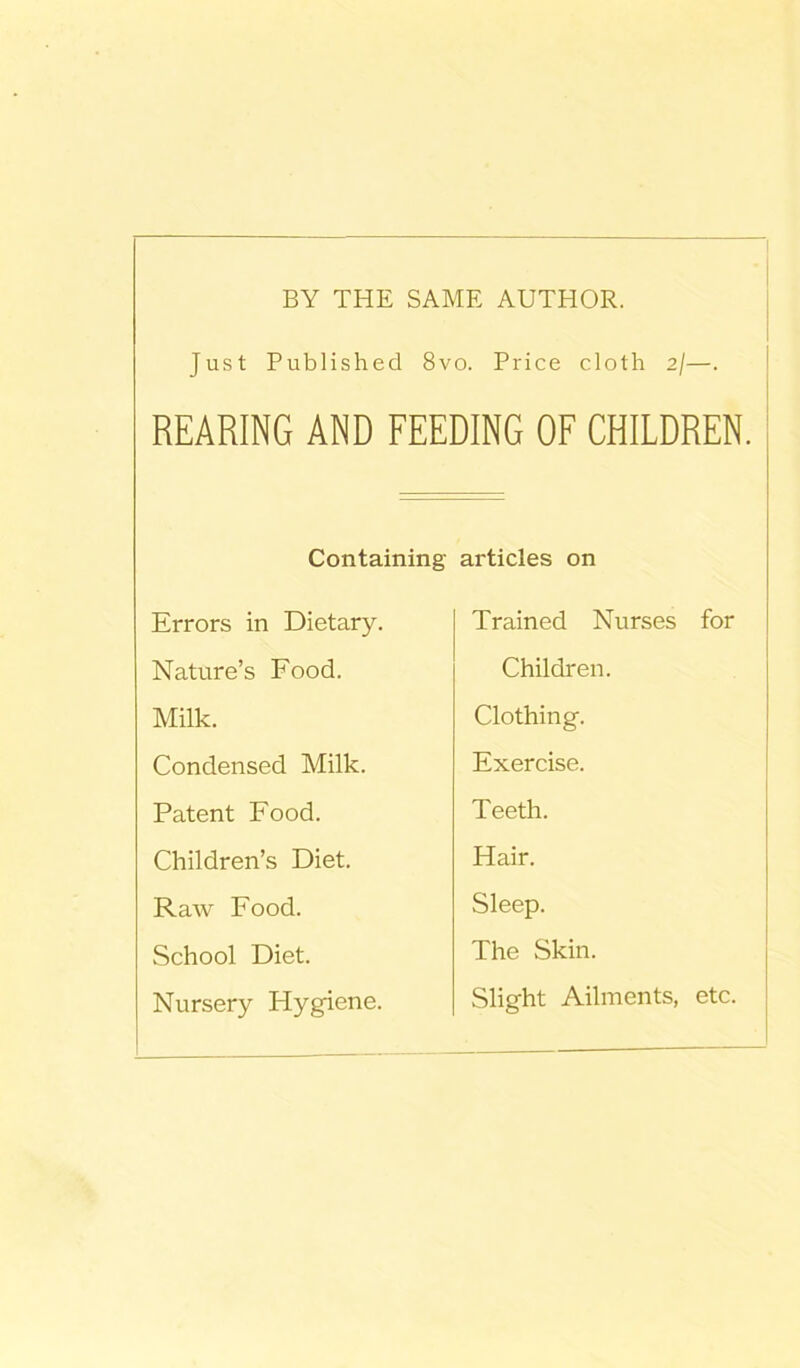 BY THE SAME AUTHOR. Just Published 8vo. Price cloth 2/—. REARING AND FEEDING OF CHILDREN. Containing Errors in Dietary. Nature’s Food. Milk. Condensed Milk. Patent Food. Children’s Diet. Raw Food. School Diet. Nursery Flygiene. articles on Trained Nurses for Children. Clothing. Exercise. Teeth. Hair. Sleep. The Skin. Slight Ailments, etc.