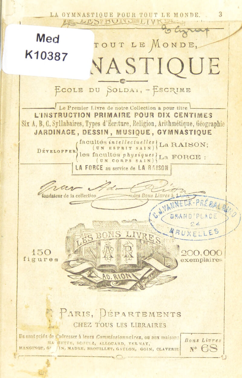 Med K10387 TOUT LE yVloNDE,. MASTIQUE ^COLE DU ^OLDAi, - pSCÎ\IME Le Premier l.ivre de notre (Jollection a pour titre L'INSTRUCTION PRIMAIRE POUR DIX CENTIMES Six A, B, G, Syllabaires, Types d’Écnture, ReligioQ, Arithmétique, Géographie JARDINAGE, DESSIN, MUSIQUE, GYMNASTIQUE Développe* facultés in telleciuelles \ X „ o (UN ESPRIT SAIN)i^® RAIbON, I0S facultés P hy siUes ^ FOFIGE * (un corps sain)^ LA FORCE au service de LA R^ttSOH *mudateur de la collection, ides Bons Livres^Xjj f, /'yftA N 0 ' P L C E j 150 figures 200,000 exemplaires I T P^YRIS, PÉP.ARTEMENTS CHEZ TOUS LES LIBRAIRES Ils sont de Sjadrcsser ^ lenrs Conimhsinn7}(jives, ou anx maison? IIA (ÏKTTK, scnui 7., AM.ODARD, VKRNAY, MASGtNfVr, G» IN/ MADKB, BKOniLLRT, GAÜLON, GOIN, CLAVERtB ”V Sons Livres N® 6S -ij