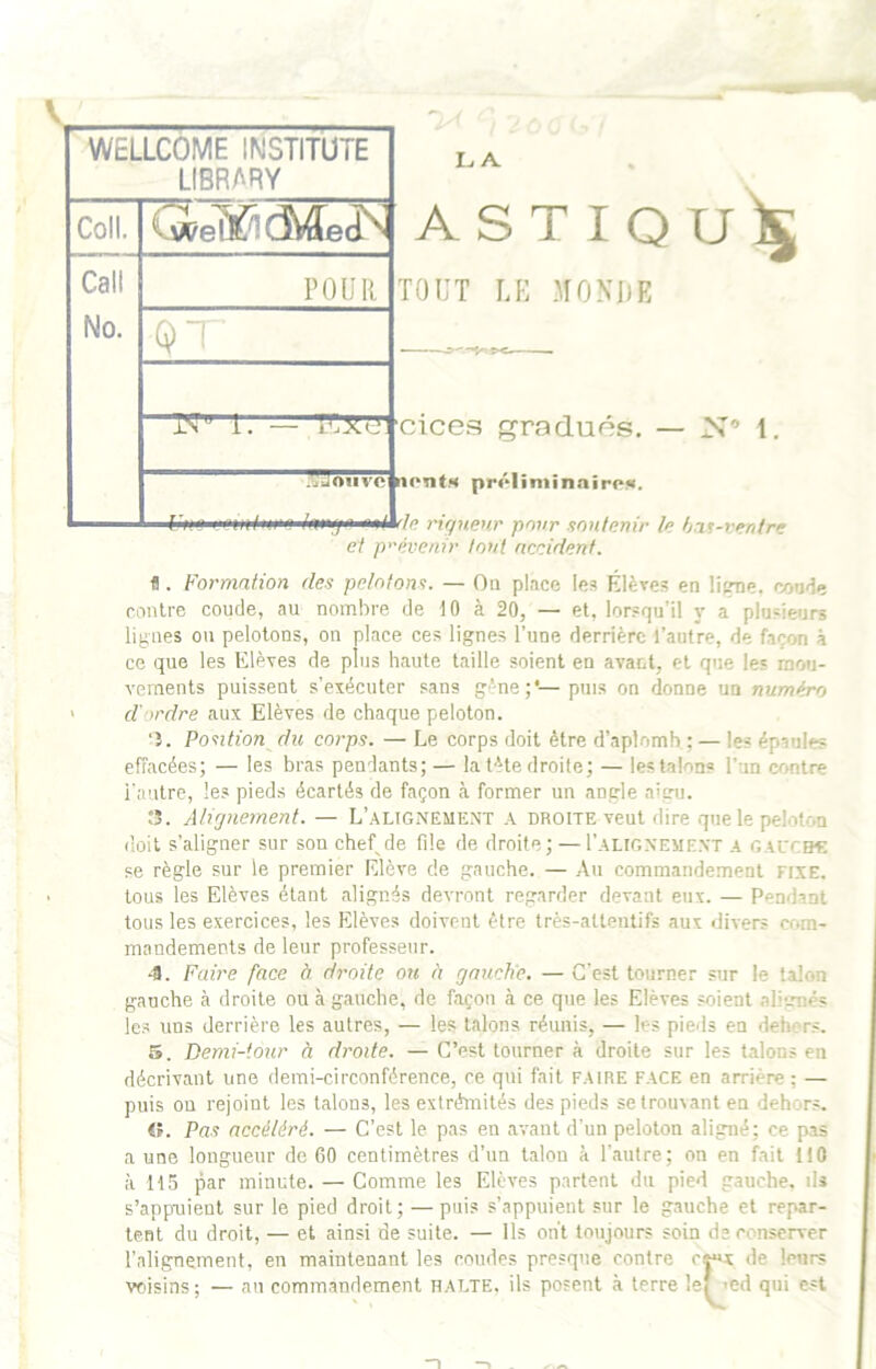 WELLCOME INSTITUTE LIBRARY Coll. Call No. POUR 1 QT i. — 'K3ié, ’f .ALJOiive n LA ASTIQU^ TOUT LU MONDE cices gradués. — N’’ 1, nont.H prôliniinnirpK. ei prévenir tout nccidçnf. fl. Formation des pelotont. — Ou place les Élèves en lipne. confie rentre coude, au nombre de 10 à 20, — et, lorsqu’il y a plusieurs lignes on pelotons, on place ces lignes l’une derrière l’autre, de façon à ce que les Elèves de plus haute taille soient en avant, et que les mou- vements puissent s’exécuter sans gène;*—puis on donne un numéro d'ordre aux Elèves de chaque peloton. ‘î. Po'ation du corps. — Le corps doit être d’aplomh ; — les épaules effacées; — les bras pendants; — la tête droite; — lestalons l’an contre l'autre, les pieds écartés de façon à former un angle aigu. ;î. Alignement. — L’.^ltgneme.nt a droite veut dire que le peloton doit s’aligner sur sou chef de file de droite; — I’aligneme.vt a gai'Cbç se règle sur le premier Elève de gauche. — Au commandement fixe. tous les Elèves étant alignés devront regarder devant eux. — Pendant tous les exercices, les Elèves doivent être très-attentifs aux divers cr>ra- mandements de leur professeur. 4. Faire face à droite ou à gauche. — C'est tourner sur le talon gauche à droite ou à gauche, de façon à ce que les Elèves soient alirmés les uns derrière les autres, — les talons réunis, — les pieds en dehors. 5. Demi-tour à droite. — C’est tourner à droite sur les talons en décrivant une demi-circonférence, ce qni fait faire face en arrière : — puis on rejoint les talons, les extrémités des pieds setrou\ant en dehors. ii. Pas accéléré. — C’est le pas en avant d’un peloton aligné; ce pas a une longueur de 60 centimètres d’un talon à l’autre; on en fait 110 à 115 par minute. — Comme les Elèves partent du pied gauche, ils s’appaiient sur le pied droit; —puis s’appuient sur le gauche et repar- tent du droit, — et ainsi de suite. — Ils on’t toujours soin de conserver l’alignement, en maintenant les coudes presque contre c|«x de leurs voisins; — an commandement halte, ils posent à terre lef md qui est