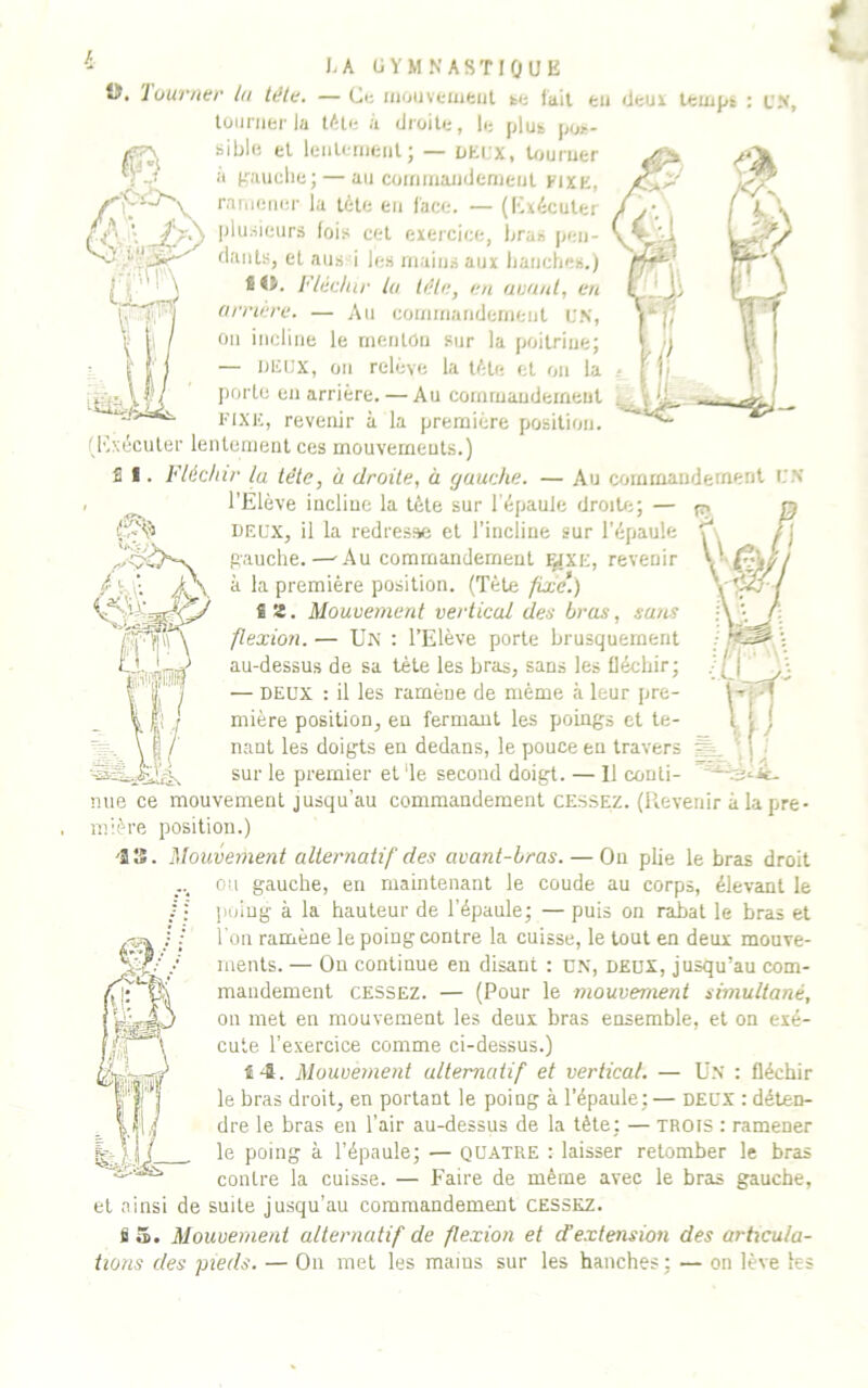 I.A GYMNASTIQUE t>. luuvner tu tête. — Ci: iiiouveuifeiil ki: fait en deux teuipk : UN, lüiinier la lAle à diüile, le pluk |nui- sible el leiilemeiit; — LEUX, Uiuruer a d’anche; — an coininandenienl fixe, raineiiei' la télé en lace. — (Kxéculer plusieurs fois cet exercice, bras jien- fiaiits, el ans i les mains aux lianches.) ï O. F/édiir ta tête, eu auuut, eu arriéré. — Au coniinandernent UN, On incline le menton sur la poitrine; — LEUX, on relève la tête et on la porto en arrière. — Au commaudeineut FIXE, revenir à la première position. (l'ixécuter lentement ces mouvements.) î 1. Fléchir lu tête, à droite, à gauche. — Au commandement UN l’Elève incline la tète sur l'épaule droiU:; — DEUX, il la redresse el l’incline sur l’épaule pauche.—-Au commandement F^XE, revenir à la première position. (Tète fixe*.) fi ü. Mouuemerit vertical des bras, sans flexion. — Un : l’Elève porte brusquement au-dessus de sa tète les bras, sans les fléchir; — DEUX : il les ramène de même à leur pre- mière position, eu fermant les poings et te- nant les doigts en dedans, le pouce en travers sur le premier et de second doigt. — 11 conti- nue ce mouvement jusqu’au commandement cessez. (Revenir à la pre- mière position.) '23. Mouvement alternatif des avant-bras. — Ou plie le bras droit ou gauche, en maintenant le coude au corps, élevant le /; poiug à la hauteur de l’épaule; — puis on rabat le bras el l'on ramène le poiug contre la cuisse, le tout en deux mouve- ments. — On continue en disant : un, deux, jusqu’au com- mandement CESSEZ. — (Pour le mouvement simultané, on met en mouvement les deux bras ensemble, el on exé- cute l’exercice comme ci-dessus.) î4. Mouvement alternatif et vertical. — Ü.N : fléchir le bras droit, en portant le poing à l’épaule; — deux : déten- dre le bras en l’air au-dessus de la tète; — trois ; ramener le poing à l’épaule; — quatre : laisser retomber le bras contre la cuisse. — Faire de même avec le bras gauche, et ainsi de suite jusqu’au commandement cessez. fi 5. Mouvement alternatif de flexion et d’e.xtension des articula- tions des pieds. — On met les mains sur les hanches; — on lève les