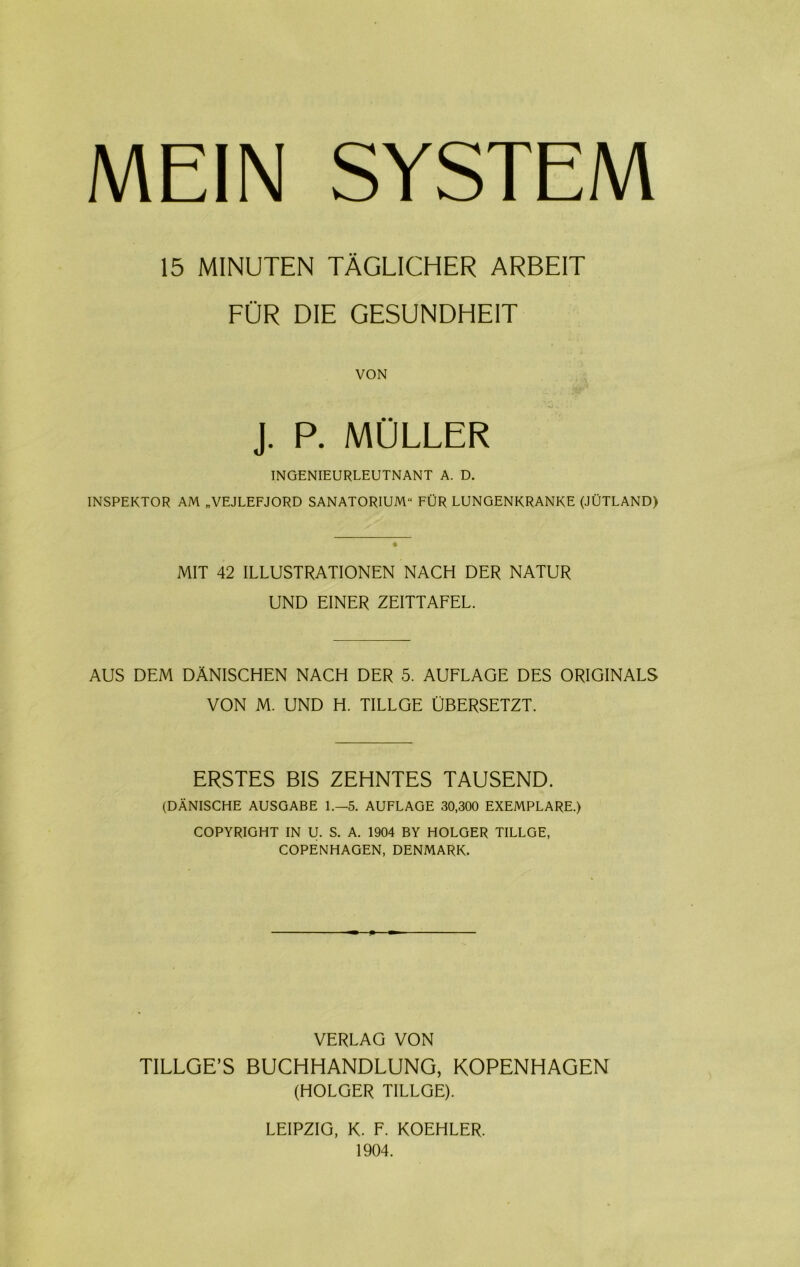 15 MINUTEN TÅGLICHER ARBE1T FUR DIE GESUNDHE1T VON J. P. MULLER INGENIEURLEUTNANT A. D. INSPEKTOR AM „VEJLEFJORD SANATORIUM'1 FUR LUNGENKRANKE (JUTLAND) MIT 42 ILLUSTRATIONEN NACH DER NATUR UND EINER ZEITTAFEL. AUS DEM DANISCHEN NACH DER 5. AUFLAGE DES ORIGINALS VON M. UND H. TILLGE UBERSETZT. ERSTES BIS ZEHNTES TAUSEND. (DÅNISCHE AUSGABE 1.—5. AUFLAGE 30,300 EXEMPLARE.) COPYRIGHT IN U. S. A. 1904 BY HOLGER TILLGE, COPENHAGEN, DENMARK. VERLAG VON TILLGE’S BUCHHANDLUNG, KOPENHAGEN (HOLGER TILLGE). LEIPZIG, K. F. KOEHLER. 1904.