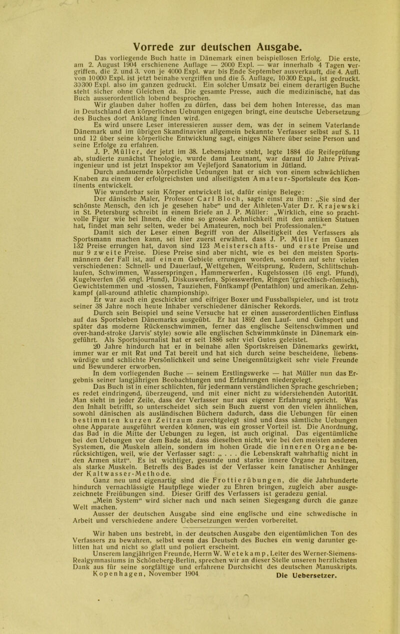 Vorrede zur deutschen Ausgabe. Das vorliegende Buch hatte in Danemark einen beispiellosen Erfolg. Die erste, am 2. August 1904 erschienene Auflage — 2000 Expl. — war innerhalb 4 Tagen ver- griffen, die 2. und 3. von je 4000 Expl. war bis Ende September ausverkauft, die 4. Aufl. von 10000 Expl. ist jetzt beinahe vergriffen und die 5. Auflage, 10300 Expl., ist gedruckt. 30300 Expl. also im ganzen gedruckt. Ein soleher Umsatz bei einem derartigen Buche steht sicher olme Gleichen da. Die gesamte Presse, auch die medizinische, hat das Buch ausserordentlich lobend besprochen. Wir glauben daher hoffen zu diirfen, dass bei dem hohen Interesse, das man in Deutschland den korperlichen Uebungen entgegen bringt, eine deutsche Uebersetzung des Buches dort Anklang finden wird. Es wird unsere Leser interessieren ausser dem, was der in seinem Vaterlande Danemark und im iibrigen Skandinavien allgemein bekannte Verfasser selbst auf S. 11 und 12 tiber seine korperliche Entwicklung sagt, einiges Nahere iiber seine Person und seine Erfolge zu erfahren. J. P. Muller, der jetzt im 38. Lebensjahre steht, legte 1884 die Reifepriifung ab, studierte zunachst Theologie, wurde dann Leutnant, war darauf 10 Jahre Privat- ingenieur und ist jetzt Inspektor am Vejlefjord Sanatorium in Jiitland. Durch andauernde korperliche Uebungen hat er sich von einem schwachlichen Knaben zu einem der erfolgreichsten und allseitigsten Amateu r-Sportsleute des Kon- tinents entwickelt. Wie wunderbar sein Korper entwickelt ist, dafur einige Belege: Der dånische Maler, Professor Carl Bloch, sagte einst zu ihm: „Sie sind der schonste Mensch, den ich je gesehen habe“ und der Alhleten-Vater Dr. Krajewski in St. Petersburg schreibt in einem Briefe an J. P. Muller: „Wirklich, eine so pracht- volle Figur wie bei Ihnen, die eine so grosse Aehnlichkeit mit den antiken Statuen hat, findet man sehr selten, weder bei Amateuren, noch bei Professionalen.“ Damit sich der Leser einen Begriff von der Allseitigkeit des Verfassers als Sportsmann machen kann, sei hier zuerst erwåhnt, dass J. P. Muller im Ganzen 132 Preise errungen hat, davon sind 123 Meistersch afts- und erste Preise und nur 9 zweite Preise. Diese Preise sind aber nicht, wie es bei den meisten Sports- månnern der Fali ist, auf einem Gebiete errungen worden, sondern auf sehr vielen verschiedenen: Schnell- und Dauerlauf, Wettgehen, Weitsprung, Rudern, Schlittschuh- laufen, Schwimmen, Wasserspringen, rfammerwerfen, Kugelstossen (16 engl. Pfund), Kugelwerfen (56 engl. Pfund), Diskuswerfen, Spiesswerfen, Ringen '(griechisch-romisch), Gewichtstemmen und -stossen, Tauziehen, Funfkampf (Pentathlon) und amerikan. Zehn- kampf (all-around athletic championship). Er war auch ein geschickter und eifriger Boxer und Fussballspieler, und ist trotz seiner 38 Jahre noch heute Inhaber verschiedener danischer Rekords. Durch sein Beispiel und seine Versuche hat er einen ausserordentlichen Einfluss auf das Sportsleben Danemarks ausgetibt. Er hat 1892 den Lauf- und Gehsport und spater das moderne Riickenschwimmen, ferner das englische Seitenschwimmen und over-hand-stroke (Jarvis’ style) sowie alle englischen Schwimmkunste in Danemark ein- gefiihrt. Als Sportsjournalist hat er seit 1886 sehr viel Gutes geleistet. 20 Jahre hindurch hat er in beinahe allen Sportskreisen Danemarks gewirkt, immer war er mit Rat und Tat bereit und hat sich durch seine bescheidene, liebens- wiirdige und schlichte Personlichkeit und seine Uneigenniitzigkeit sehr viele Freunde und Bewunderer erworben. In dem vorliegenden Buche — seinem Erstlingswerke — hat Muller nun das Er- gebnis seiner langjåhrigen Beobachtungen und Erfahrungen niedergelegt. Das Buch ist in einer schlichten, fur jedermann verstandlichen Sprache geschrieben; es redet eindringend, iiberzeugend, und mit einer nicht zu widerstehenden Autoritåt. Man sieht in jeder Zeile, dass der Verfasser nur aus eigener Erfahrung spricht. Was den Inhalt betrifft, so unterscheidet sich sein Buch zuerst von den vielen åhnlichen, sowohl danischen als auslandischen Biichern dadurch, dass die Uebungen fur einen bestimmten kurzen Zeitraum zurechtgelegt sind und dass såmtliche Uebungen ohne Apparate ausgefiihrt werden konnen, was ein grosser Vorteil ist. Die Anordnung, das Bad in die Mitte der Uebungen zu legen, ist auch original. Das eigentiimliche bei den Uebungen vor dem Bade ist, dass dieselben nicht, wie bei den meisten anderen Systemen, die Muskeln allein, sondern im hohen Grade die inneren Organe be- riicksichtigen, weil, wie der Verfasser sagt: „ . . . die Lebenskraft wahrhaftig nicht in den Armen sitzt“. Es ist wichtiger, gesunde und starke innere Organe zu besitzen, als starke Muskeln. Betreffs des Bades ist der Verfasser kein fanatischer Anhånger der Kaltwasser-Methode. Ganz neu und eigenartig sind die Fro 11 i e r ilb u ngen, die die Jahrhunderte hindurch vernachlassigte Hautpflege wieder zu Ehren bringen, zugleich aber ausge- zeichnete Freiiibungen sind. Dieser Griff des Verfassers ist geradezu genial. „Mein System1* wird sicher nach und nach seinen Siegesgang durch die ganze Welt machen. Ausser der deutschen Ausgabe sind eine englische und eine schwedische in Arbeit und verschiedene andere Uebersetzungen werden vorbereitet. Wir haben uns bestrebt, in der deutschen Ausgabe den eigentiimlichen Ton des Verfassers zu bewahren, selbst wenn das Deutsch des Buches ein wenig darunter ge- litten hat und nicht so glatt und poliert erscheint. Unserem langjiihrigen Freunde, Herrn W. Wetekamp, Leiter des Werner-Siemens- Realgymnasiurns in Schoneberg-Berlin, sprechen wir an dieser Stelle unseren herzlichsten Dank aus fur seine sorgfaltige und erfahrene Durchsicht des deutschen Manuskripts. Kopenhagen, November 1904 Die Uebersetzer.