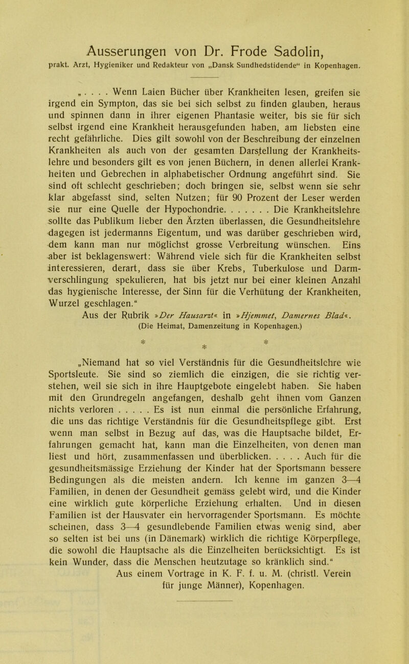 Ausserungen von Dr. Frode Sadolin, prakt. Arzt, Hygieniker und Redakteur von „Dansk Sundhedstidende“ in Kopenhagen. ,,.... Wenn Laien Bueher iiber Krankheiten lesen, greifen sie irgend ein Sympton, das sie bei sich selbst zu finden glauben, heraus und spinnen dann in ihrer eigenen Phantasie weiter, bis sie fur sich selbst irgend eine Krankheit herausgefunden haben, am liebsten eine recht gefåhrliche. Dies gilt sowohl von der Beschreibung der einzelnen Krankheiten als auch von der gesamten Darstellung der Krankheits- lehre und besonders gilt es von jenen Buchern, in denen allerlei Krank- heiten und Gebrechen in alphabetischer Ordnung angefiihrt sind. Sie sind oft schlecht geschrieben; doch bringen sie, selbst wenn sie sehr klar abgefasst sind, selten Nutzen; fur 90 Prozent der Leser werden sie nur eine Quelle der Hypochondrie Die Krankheitslehre soilte das Publikum lieber den Årzten uberlassen, die Gesundheitslehre dagegen ist jedermanns Eigentum, und was dartiber geschrieben wird, dem kann man nur moglichst grosse Verbreitung wunschen. Eins aber ist beklagenswert: Wåhrend viele sich flir die Krankheiten selbst interessieren, derart, dass sie iiber Krebs, Tuberkulose und Darm- verschlingung spekulieren, hat bis jetzt nur bei einer kleinen Anzahl das hygienische Interesse, der Sinn fiir die Verhtitung der Krankheiten, Wurzel geschlagen. Aus der Rubrik »Der Hausarzt« in »Hjemmet, Daviernes Blad«. (Die Heimat, Damenzeitung in Kopenhagen.) „Niemand hat so viel Verstandnis fiir die Gesundheitslehre wie Sportsleute. Sie sind so ziemlich die einzigen, die sie richtig ver- stehen, weil sie sich in ihre Hauptgebote eingelebt haben. Sie haben mit den Grundregeln angefangen, deshalb geht ihnen vom Ganzen nichts verloren Es ist nun einmal die personliche Erfahrung, die uns das richtige Verstandnis fiir die Gesundheitspflege gibt. Erst wenn man selbst in Bezug auf das, was die Hauptsache bildet, Er- fahrungen gemacht hat, kann man die Einzelheiten, von denen man Hest und hort, zusammenfassen und iiberblicken Auch fiir die gesundheitsmassige Erziehung der Kinder hat der Sportsmann bessere Bedingungen als die meisten andern. Ich kenne im ganzen 3—4 Familien, in denen der Gesundheit gemåss gelebt wird, und die Kinder eine wirklich gute korperliche Erziehung erhalten. Und in diesen Familien ist der Hausvater ein hervorragender Sportsmann. Es mochte scheinen, dass 3—4 gesundlebende Familien etwas wenig sind, aber so selten ist bei uns (in Danemark) wirklich die richtige Korperpflege, die sowohl die Hauptsache als die Einzelheiten beriicksichtigt. Es ist kein Wunder, dass die Menschen heutzutage so krånklich sind.“ Aus einem Vortrage in K. F. f. u. M. (christl. Verein fiir junge Manner), Kopenhagen.