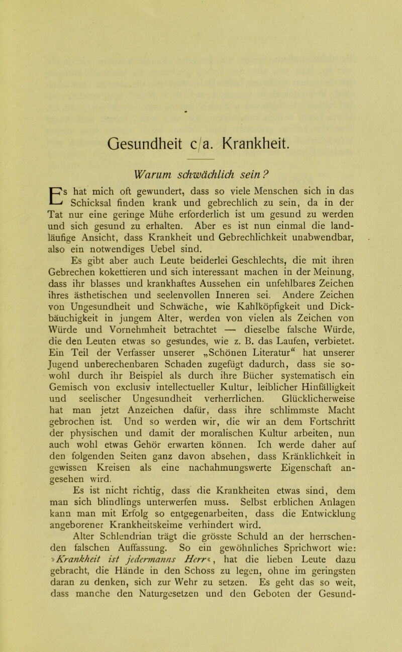 Gesundheit c a. Krankheit. Warum schwåchlich sein? Es hat mich oft gewundert, dass so viele Menschen sich in das Schicksal finden krank und gebrechlich zu sein, da in der Tat nur eine geringe Mtihe erforderlich ist um gesund zu werden und sich gesund zu erhalten. Aber es ist nun einmal die land- låufige Ansicht, dass Krankheit und Gebrechlichkeit unabwendbar, also ein notwendiges Uebel sind. Es gibt aber auch Leute beiderlei Geschlechts, die mit ihren Gebrechen kokettieren und sich interessant machen in der Meinung, dass ihr biasses und krankhaftes Aussehen ein unfehlbares Zeichen ihres åsthetischen und seelenvollen Inneren sei. Andere Zeichen von Ungesundheit und Schwåche, wie Kahlkopfigkeit und Dick- båuchigkeit in jlingem Alter, werden von vielen als Zeichen von Wiirde und Vornehmheit betrachtet — dieselbe falsche Wtirde, die den Leuten etwas so gesundes, wie z. B. das Laufen, verbietet. Ein Teil der Verfasser unserer „Schonen Literatur“ hat unserer Jugend unberechenbaren Schaden zugefugt dadurch, dass sie so- wohl durch ihr Beispiel als durch ihre Blicher systematisch ein Gemisch von exclusiv intellectueller Kultur, leiblicher Hinfalligkeit und seelischer Ungesundheit verherrlichen. Gliicklicherweise hat man jetzt Anzeichen dafur, dass ihre schlimmste Macht gebrochen ist. Und so werden wir, die wir an dem Fortschritt der physischen und damit der moralischen Kultur arbeiten, nun auch wohl etwas Gehor erwarten konnen. Ich werde daher auf den folgenden Seiten ganz davon absehen, dass Krånklichkeit in gewissen Kreisen als eine nachahmungswerte Eigenschaft an- gesehen wird. Es ist nicht richtig, dass die Krankheiten etwas sind, dem man sich blindlings unterwerfen muss. Selbst erblichen Anlagen kann man mit Erfolg so entgegenarbeiten, dass die Entwicklung angeborener Krankheitskeime verhindert wird. Alter Schlendrian tragt die grosste Schuld an der herrschen- den falschen Auffassung. So ein gewohnliches Sprichwort wie: » Kra?ikheit ist jedermanns Hcrr^, hat die lieben Leute dazu gebracht, die Hånde in den Schoss zu legen, ohne im geringsten daran zu denken, sich zur Wehr zu setzen. Es geht das so weit, dass manche den Naturgesetzen und den Geboten der Gesund-