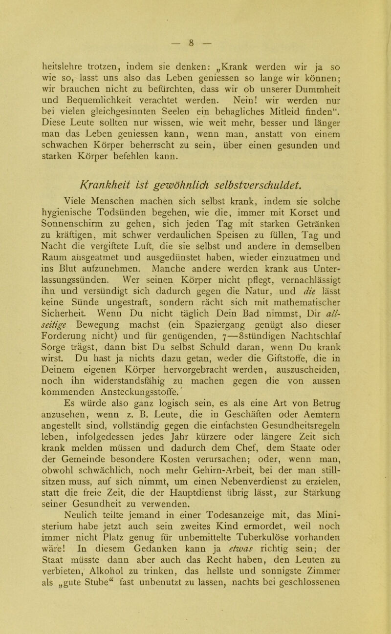 heitslehre trotzen, indem sie denken: „Krank werden wir ja so wie so, lasst uns also das Leben geniessen so lange wir konnen; wir brauchen nicht zu befiirchten, dass wir ob unserer Dummheit und Bequemlichkeit verachtet werden. Nein! wir werden nur bei vielen gleichgesinnten Seelen ein behagliches Mitleid finden‘;. Diese Leute sollten nur wissen, wie weit mehr, besser und langer man das Leben geniessen kann, wenn man, anstatt von einem schwachen Korper beherrscht zu sein, iiber einen gesunden und staiken Korper befehlen kann. Krankheit ist gewohnlich selbstverschuldet. Viele Menschen machen sich selbst krank, indem sie solche hygienische Todsiinden begehen, wie die, immer mit Korset und Sonnenschirm zu gehen, sich jeden Tag mit starken Getrånken zu kråftigen, mit schwer verdaulichen Speisen zu fullen, Tag und Nacht die vergiftete Luft, die sie selbst und andere in demselben Raum ausgeatmet und ausgedunstet haben, wieder einzuatmen und ins Blut aufzunehmen. Manche andere werden krank aus Unter- lassungssiinden. Wer seinen Korper nicht pflegt, vernachlåssigt ihn und versiindigt sich dadurch gegen die Natur, und die lasst keine Stinde ungestraft, sondern råcht sich mit mathematischer Sicherheit. Wenn Du nicht taglich Dein Bad nimmst, Dir all- seitige Bewegung machst (ein Spaziergang geniigt also dieser Forderung nicht) und fur geniigenden, 7—Sstiindigen Nachtschlaf Sorge tragst, dann bist Du selbst Schuld daran, wenn Du krank wirst. Du hast ja nichts dazu getan, weder die Giftstoffe, die in Deinem eigenen Korper hervorgebracht werden, auszuscheiden, noch ihn widerstandsfåhig zu machen gegen die von aussen kommenden Ansteckungsstoffe.* Es wiirde also ganz logisch sein, es als eine Art von Betrug anzusehen, wenn z. B. Leute, die in Geschaften oder Aemtern angestellt sind, vollståndig gegen die einfachsten Gesundheitsregeln leben, infolgedessen jedes Jahr kiirzere oder långere Zeit sich krank melden mussen und dadurch dem Chef, dem Staate oder der Gemeinde besondere Kosten verursachen; oder, wenn man, obwohl schwachlich, noch mehr Gehirn-Arbeit, bei der man still- sitzen muss, auf sich nimmt, um einen Nebenverdienst zu erzielen, statt die freie Zeit, die der Hauptdienst fibrig lasst, zur Stårkung seiner Gesundheit zu verwenden. Neulich teilte jemand in einer Todesanzeige mit, das Mini- sterium håbe jetzt auch sein zweites Kind ermordet, weil noch immer nicht Platz genug fur unbemittelte Tuberkulose vorhanden wåre! In diesem Gedanken kann ja etwas richtig sein; der Staat mtisste dann aber auch das Recht haben, den Leuten zu verbieten, Alkohol zu trinken, das hellste und sonnigste Zimmer als „gute Stube“ fast unbenutzt zu lassen, nachts bei geschlossenen