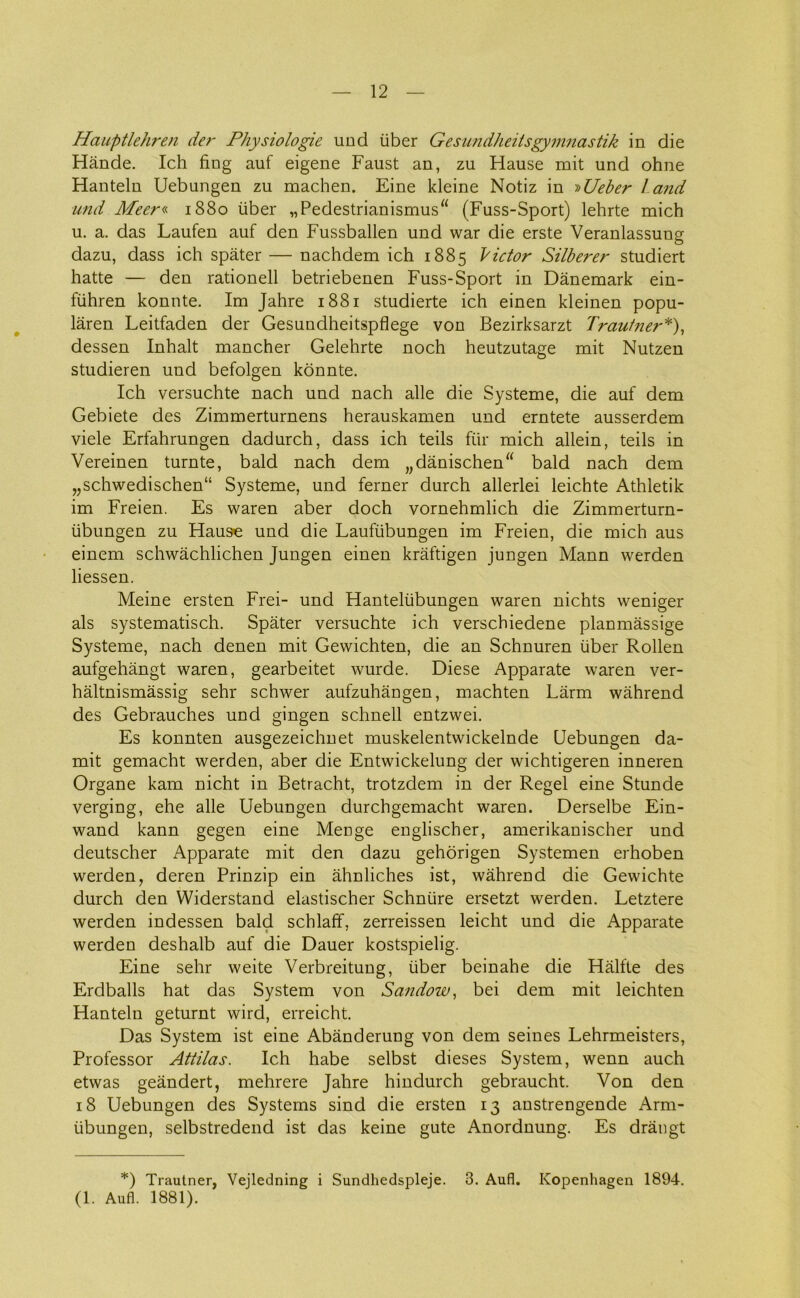 Hauptlehren der Physiologie uod iiber Gesundheitsgymnastik in die Hånde. Ich fing auf eigene Faust an, zu Hause mit und ohne Hantein Uebungen zu machen. Eine kleine Notiz in »Ueber Land und Meer« 1880 iiber „Pedestrianismus“ (Fuss-Sport) lehrte mich u. a. das Laufen auf den Fussballen und war die erste Veranlassung dazu, dass ich spater — nachdem ich 1885 Victor Siiberer studiert hatte — den rationelt betriebenen Fuss-Sport in Danemark ein- fiihren konnte. Im Jahre 1881 studierte ich einen kleinen popu- låren Leitfaden der Gesundheitspflege von Bezirksarzt Trautner*), dessen Inhalt mancher Gelehrte noch heutzutage mit Nutzen studieren und befolgen konnte. Ich versuchte nach und nach alle die Systeme, die auf dem Gebiete des Zimmerturnens herauskamen und erntete ausserdem viele Erfahrungen dadurch, dass ich teils flir mich allein, teils in Vereinen turnte, bald nach dem „dånischen“ bald nach dem „schwedischen“ Systeme, und ferner durch allerlei leichte Athletik im Freien. Es waren aber doch vornehmlich die Zimmerturn- iibungen zu Haus« und die Laufiibungen im Freien, die mich aus einem schwåchlichen Jungen einen kråftigen jungen Mann werden liessen. Meine ersten Frei- und Hanteliibungen waren nichts weniger als systematisch. Spater versuchte ich verschiedene planmåssige Systeme, nach denen mit Gewichten, die an Schnuren iiber Rollen aufgehångt waren, gearbeitet wurde. Diese Apparate waren ver- håltnismåssig sehr schwer aufzuhången, machten Larm wåhrend des Gebrauches und gingen schnell entzwei. Es konnten ausgezeichnet muskelentwickelnde Uebungen da- mit gemacht werden, aber die Entwickelung der wichtigeren inneren Organe kam nicht in Betracht, trotzdem in der Regel eine Stunde verging, ehe alle Uebungen durchgemacht waren. Derselbe Ein- wand kann gegen eine MeDge englischer, amerikanischer und deutscher Apparate mit den dazu gehorigen Systemen erhoben werden, deren Prinzip ein åhnliches ist, wåhrend die Gewichte durch den Widerstand elastischer Schniire ersetzt werden. Letztere werden indessen bald schlaff, zerreissen leicht und die Apparate werden deshalb auf die Dauer kostspielig. Eine sehr weite Verbreitung, iiber beinahe die Hålfte des Erdballs hat das System von Sandow, bei dem mit leichten Hantein geturnt wird, erreicht. Das System ist eine Abånderung von dem seines Lehrmeisters, Professor Attilas. Ich håbe selbst dieses System, wenn auch etwas geåndert, mehrere Jahre hindurch gebraucht. Von den 18 Uebungen des Systems sind die ersten 13 anstrengende Arm- iibungen, selbstredend ist das keine gute Anordnung. Es drångt *) Trautner, Vejledning i Sundhedspleje. 3. Aufl. Kopenhagen 1894. (1. Aufl. 1881).