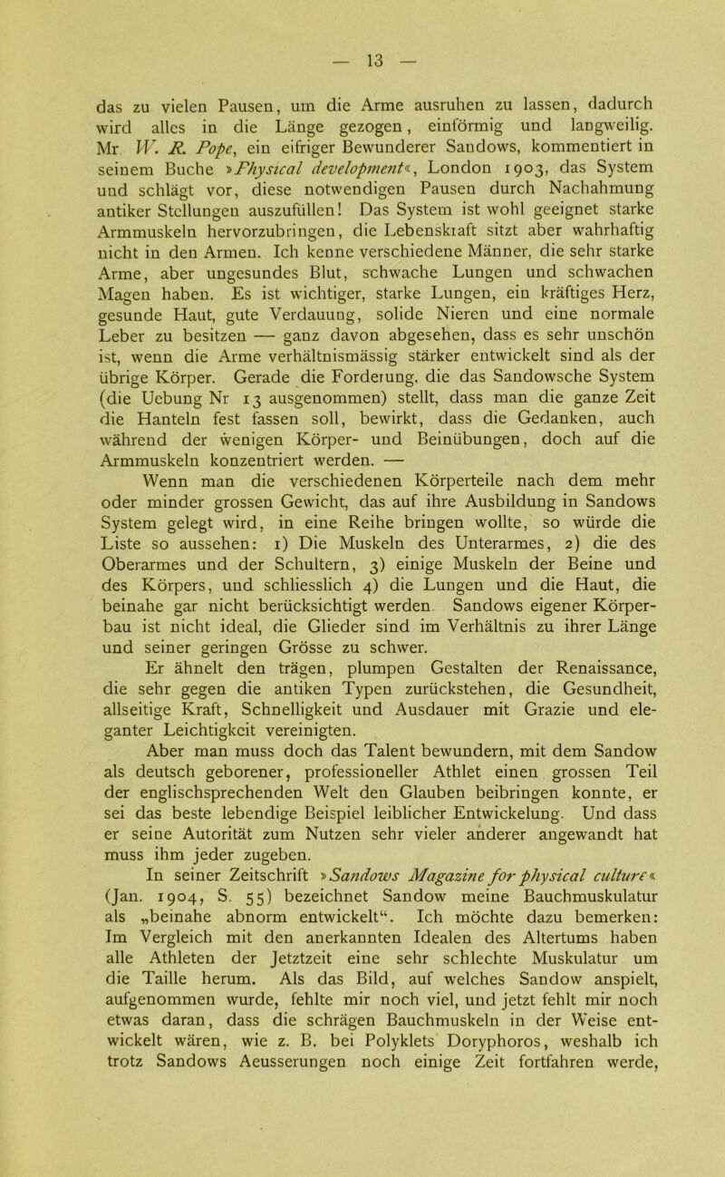 das zu vielen Pausen, um die Arme ausruhen zu lassen, dadurch wird alles in die Lange gezogen, einformig und langweilig. Mr W. R. Pope, ein eifriger Bewunderer Sandows, kommentiert in seinem Buche '»PJiysical development«, London 1903, das System und schlågt vor, diese notwendigen Pausen durch Nachahmung antiker Stcllungen auszufullen! Das System ist vvohl geeignet starke Armmuskeln hervorzubringen, die Lebenskiaft sitzt aber wahrhaftig nicht in den Armen. Ich kenne verschiedene Manner, die sehr starke Arme, aber ungesundes Blut, schwache Lungen und schwachen Magen haben. Es ist wichtiger, starke Lungen, ein kraftiges Herz, gesunde Haut, gute Verdauung, solide Nieren und eine normale Leber zu besitzen — ganz davon abgesehen, dass es sehr unschon ist, wenn die Arme verhåltnismåssig stårker entwickelt sind als der iibrige Korper. Gerade die Forderung, die das Sandowsche System (die Uebung Nr 13 ausgenommen) stellt, dass man die ganze Zeit die Hantein fest fassen soli, bewirkt, dass die Gedanken, auch wåhrend der wenigen Korper- und Beintibungen, doch auf die Armmuskeln konzentriert werden. — Wenn man die verschiedenen Korperteile nach dem mehr oder minder grossen Gevvicht, das auf ihre Ausbildung in Sandows System gelegt wird, in eine Reihe bringen wollte, so wiirde die Liste so aussehen: 1) Die Muskeln des Unterarmes, 2) die des Oberarmes und der Schultern, 3) einige Muskeln der Beine und des Korpers, und schliesslich 4) die Lungen und die Haut, die beinahe gar nicht beriicksichtigt werden. Sandows eigener Korper- bau ist nicht ideal, die Glieder sind im Verhåltnis zu ihrer Lange und seiner geringen Grosse zu schwer. Er åhnelt den trågen, plumpen Gestalten der Renaissance, die sehr gegen die antiken Typen zuriickstehen, die Gesundheit, allseitige Kraft, Schnelligkeit und Ausdauer mit Grazie und ele- ganter Leichtigkcit vereinigten. Aber man muss doch das Talent bewundern, mit dem Sandow als deutsch geborener, professioneller Athlet einen grossen Teil der englischsprechenden Welt den Glauben beibringen konnte, er sei das beste lebendige Beispiel leiblicher Entwickelung. Und dass er seine Autoritåt zum Nutzen sehr vieler anderer angewandt hat muss ihm jeder zugeben. In seiner Zeitschrift »Sandows Magazine for physical culture« (Jan. 1904, S. 55) bezeichnet Sandow meine Bauchmuskulatur als „beinahe abnorm entwickelt11. Ich mochte dazu bemerken: Im Vergleich mit den anerkannten Idealen des Altertums haben alle Athleten der Jetztzeit eine sehr schlechte Muskulatur um die Taille herum. Als das Bild, auf welches Sandow anspielt, aufgenommen wurde, fehlte mir noch viel, und jetzt fehit mir noch etwas daran, dass die schrågen Bauchmuskeln in der Weise ent- wickelt wåren, wie z. B. bei Polyklets Doryphoros, weshalb ich trotz Sandows Aeusserungen noch einige Zeit fortfahren werde,