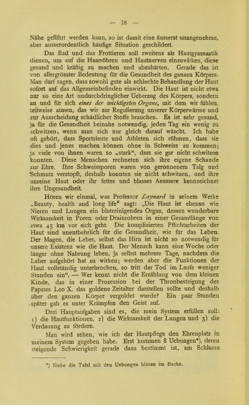 Nåhe gefuhrt werden kann, so ist damit eine åusserst unangenehme, aber ausserordentlich håufige Situation geschildert. Das Bad und das Frottieren soli zweitens als Hautgymnastik dienen, um auf die Haarrohren und Hautnerven einzuwirken, diese gesund und kraftig zu machen und abzuhårten. Gerade das ist von allergrosster Bedeutung fiir die Gesundheit des ganzen Korpers. Man darf sagen, dass sowohl gute als schlechte Behandlung der Haut sofort auf das Allgemeinbefinden einwirkt. Die Haut ist nicht etwa nur so eine Art undurchdringlicher Ueberzug des Korpers, sondern an und fiir sich eines der wichtigsten Organe, mit dem wir fiihlen, teilweise atmen, das wir zur Regulierung unserer Korperwårme und zur Ausscheidung schådlicher Stoffe brauchen. Es ist sehr gesund, ja fiir die Gesundheit beinahe notwendig, jeden Tag ein wenig zu schwitzen, wenn man sich nur gleich darauf wåscht. Ich håbe oft gehort, dass Sportsleute und Athleten sich riihmen, dass sie dies und jenes machen konnen ohne in Schweiss zu kommen; ja viele von ihnen waren so „stark“, dass sie gar nicht schwitzen konnten. Diese Menschen rechneten sich ihre eigene Schande zur Ehre. Ihre Schweissporen waren von geronnenem Talg und ■Schmutz verstopft, deshalb konnten sie nicht schwitzen, und ihre unreine Haut oder ihr fettes und biasses Aeussere kennzeichnet ihre Ungesundheit Horen wir einmal, was Professor Laynard in seinem Werke ..Beauty, health and long lifert sagt: „Die Haut ist ebenso wie Nieren und Lungen ein blutreinigendes Organ, dessen wunderbare Wirksamkeit in Poren oder Drainrohren in einer Gesamtlånge von etwa 45 km vor sich geht. Die komplizierten Pflichtarbeiten der Haut sind unentbehrlich flir die Gesundheit, wie fiir das Leben. Der Magen, die Leber, selbst das Him ist nicht so notwendig fiir unsere Existenz wie die Haut. Der Mensch kann eiue Woche oder langer ohne Nahrung leben, ja selbst mehrere Tage, nachdem die Leber aufgehort hat zu wirken; werden aber die Funktionen der Haut vollstandig unterbrochen, so tritt der Tod im Laufe weniger Stunden ein“. — Wer kennt nicht die Erzåhlung von dem kleinen Kinde, das in einer Prozession bei der Thronbesteigung des Papstes Leo X. das goldene Zeitalter darstellen solite und deshalb iiber den ganzen Korper vergoldet wurde? Ein paar Stunden • spater gab es unter Kråmpfen den Geist auf. Drei Hauptaufgaben sind es, die mein System erfiillen soli: i) die Hautfunktionen, 2) die Wirksamkeit der Lungen und 3) die Verdauung zu fordern. Man wird sehen, wie ich der Hautpflege den Ehrenplatz in meinem System gegeben håbe. Erst kommen 8 Uebungen*), deren steigende Schwierigkeit gerade dazu bestimmt ist, am Schlusse *) Siehe die Tafel mit den Uebungen hinten im Buche.