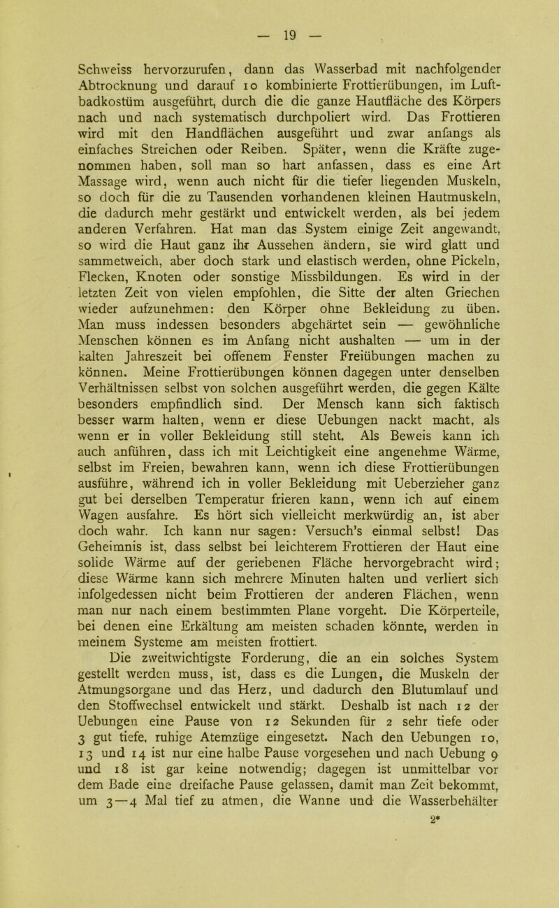Schweiss hervorzurufen, dann das Wasserbad mit nachfolgender Abtrocknung und darauf io kombinierte Frottieriibungen, im Luft- badkostiim ausgefiihrt, durch die die ganze Hautflåche des Korpers nach und nach systematisch durchpoliert wird. Das Frottieren wird mit den Handflåchen ausgefiihrt und zwar anfangs als einfaches Streichen oder Reiben. Spater, wenn die Kråfte zuge- nommen haben, soli man so hart anfassen, dass es eine Art Massage wird, wenn auch nicht flir die tiefer liegenden Muskeln, so doch flir die zu Tausenden vorhandenen kleinen Hautmuskeln, die dadurch mehr gestårkt und entwickelt werden, als bei jedem anderen Verfahren. Hat man das System einige Zeit angewandt, so wird die Haut ganz ihr Aussehen åndern, sie wird glatt und sammetweich, aber doch stark und elastisch werden, ohne Pickeln, Flecken, Knoten oder sonstige Missbildungen. Es wird in der letzten Zeit von vielen empfohlen, die Sitte der alten Griechen wieder aufzunehmen: den Korper ohne Bekleidung zu uben. Man muss indessen besonders abgehårtet sein — gewohnliche Menschen konnen es im Anfang nicht aushalten — um in der kalten Jahreszeit bei offenem Fenster Freitibungen machen zu konnen. Meine Frottieriibungen konnen dagegen unter denselben Verhåltnissen selbst von solehen ausgefiihrt werden, die gegen Kålte besonders empfmdlich sind. Der Mensch kann sich faktisch besser warm halten, wenn er diese Uebungen nackt macht, als wenn er in voller Bekleidung still steht. Als Beweis kann ich auch anfiihren, dass ich mit Leichtigkeit eine angenehme Wårme, selbst im Freien, bewahren kann, wenn ich diese Frottieriibungen ausfiihre, wåhrend ich in voller Bekleidung mit Ueberzieher ganz gut bei derselben Temperatur frieren kann, wenn ich auf einem Wagen ausfahre. Es hort sich vielleicht merkwiirdig an, ist aber doch wahr. Ich kann nur sagen: Versuch’s einmal selbst! Das Geheimnis ist, dass selbst bei leichterem Frottieren der Haut eine solide Wårme auf der geriebenen Flåche hervorgebracht wird; diese Wårme kann sich mehrere Minuten halten und verliert sich infolgedessen nicht beim Frottieren der anderen Flåchen, wenn man nur nach einem bestimmten Plane vorgeht. Die Korperteile, bei denen eine Erkåltung am meisten schaden konnte, werden in meinem Systeme am meisten frottiert. Die zweitwichtigste Forderung, die an ein solches System gestellt werden muss, ist, dass es die Lungen, die Muskeln der Atmungsorgane und das Herz, und dadurch den Blutumlauf und den Stoffwechsel entwickelt und stårkt. Deshalb ist nach 12 der Uebungeu eine Pause von 12 Sekunden flir 2 sehr tiefe oder 3 gut tiefe, ruhige Atemziige eingesetzt. Nach den Uebungen 10, 13 und 14 ist nur eine halbe Pause vorgesehen und nach Uebung 9 und 18 ist gar keine notwendig; dagegen ist unmittelbar vor dem Bade eine dreifache Pause gelassen, damit man Zeit bekommt, um 3 — 4 Mal tief zu atmen, die Wanne und die Wasserbehålter 2*