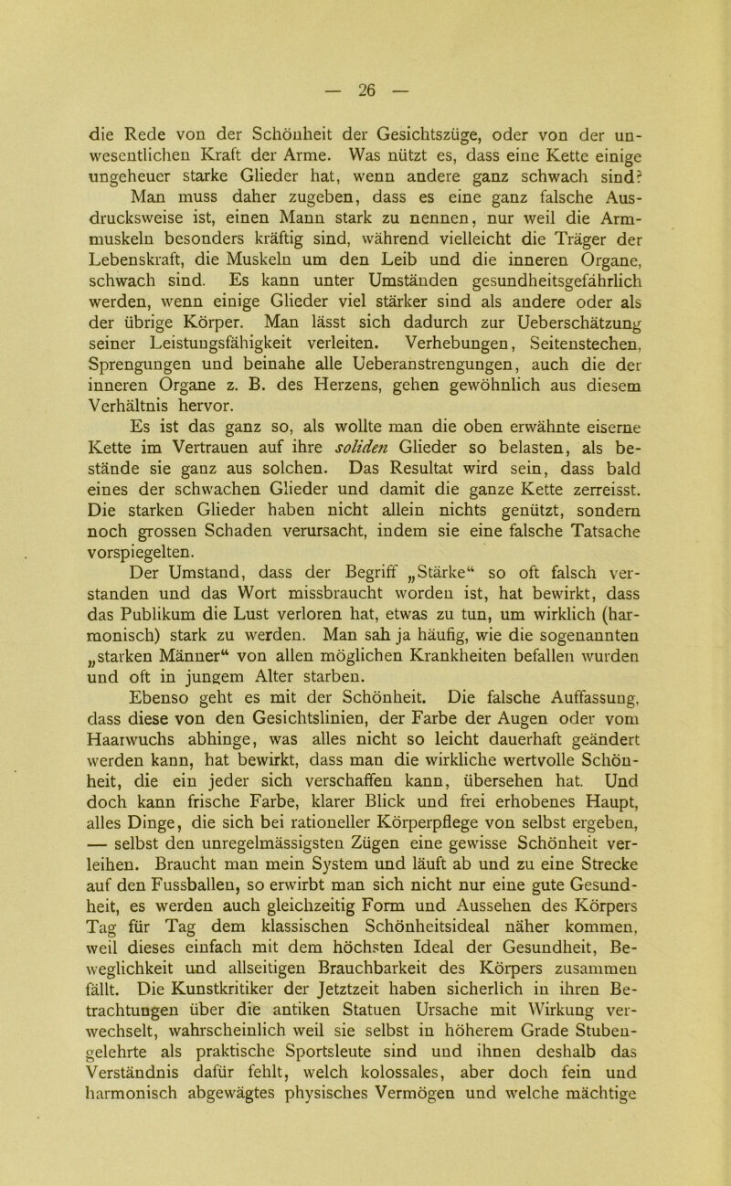 die Rede von der Schonheit der Gesichtsziige, oder von der un- wesentlichen Kraft der Arme. Was niitzt es, dass eine Kette einige ungeheuer starke Glieder hat, wenn andere ganz schwach sind? Man muss daher zugeben, dass es eine ganz falsche Aus- drucksweise ist, einen Mann stark zu nennen, nur weil die Arm- muskeln besonders kraftig sind, wåhrend vielleicht die Tråger der Lebenskraft, die Muskeln um den Leib und die inneren Organe, schwach sind. Es kann unter Umstånden gesundheitsgefåhrlich werden, wenn einige Glieder viel starker sind als andere oder als der iibrige Korper. Man låsst sich dadurch zur Ueberschåtzung seiner Leistuugsfahigkeit verleiten. Verhebungen, Seitenstechen, Sprengungen und beinahe alle Ueberanstrengungen, auch die der inneren Organe z. B. des Herzens, gehen gewohnlich aus diesem Verhåltnis hervor. Es ist das ganz so, als wollte man die oben erwåhnte eiserne Kette im Vertrauen auf ihre soliden Glieder so belasten, als be- stande sie ganz aus solehen. Das Resultat wird sein, dass bald eines der schwachen Glieder und damit die ganze Kette zerreisst. Die starken Glieder haben nicht allein nichts gentitzt, sondern noch grossen Schaden verursacht, indem sie eine falsche Tatsache vorspiegelten. Der Umstand, dass der Begriff wStarke“ so oft falsch ver- standen und das Wort missbraucht worden ist, hat bewirkt, dass das Publikum die Lust verloren hat, etwas zu tun, um wirklich (har- monisch) stark zu werden. Man sah ja håufig, wie die sogenannten „starken Månner“ von allen moglichen Krankheiten befallen wurden und oft in jungem Alter starben. Ebenso geht es mit der Schonheit. Die falsche Auffassung, dass diese von den Gesichtslinien, der Farbe der Augen oder vom Haarwuchs abhinge, was alles nicht so leicht dauerhaft geåndert werden kann, hat bewirkt, dass man die wirkliche wertvolle Schon- heit, die ein jeder sich verschaffen kann, iibersehen hat. Und doch kann frische Farbe, klarer Blick und frei erhobenes Haupt, alles Dinge, die sich bei rationeller Korperpflege von selbst ergeben, — selbst den unregelmåssigsten Ziigen eine gewisse Schonheit ver- leihen. Braucht man mein System und låuft ab und zu eine Strecke auf den Fussballen, so erwirbt man sich nicht nur eine gute Gesund- heit, es werden auch gleichzeitig Form und Aussehen des Korpers Tag flir Tag dem klassischen Schonheitsideal nåher kommen, weil dieses einfach mit dem hochsten Ideal der Gesundheit, Be- weglichkeit und allseitigen Brauchbarkeit des Korpers zusammen fåilt. Die Kunstkritiker der Jetztzeit haben sicherlich in ihren Be- trachtungen iiber die antiken Statuen Ursache mit Wirkung ver- wechselt, wahrscheinlich weil sie selbst in hoherem Grade Stuben- gelehrte als praktische Sportsleute sind und ihnen deshalb das Verståndnis dafur fehit, welch kolossales, aber doch fein und harmonisch abgewågtes physisches Vermogen und welche måchtige