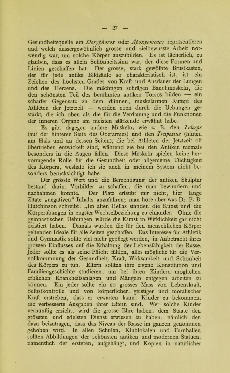 Gesundheitsquelle ein Doryphoros oder Apoxyomenos reprasentieren und welch aussergewohnlich grosse und zielbewusste Arbeit not- wendig war, um solche Korper auszubilden. Es ist låcherlich, zu glauben, dass es allein Schonheitssinn war, der diese Formen und Linien geschaffen hat. Der grosse, stark gewolbte Brustkasten, der fur jede antike Bildsåule so charakteristisch ist, ist ein Zeichen des hochsten Grades von Kraft und Ausdauer der Lungen und des Herzens. Die måchtigen schrågen Bauchmuskeln, die den schonsten Teil des beriihmten antiken Torsos bilden — ein scharfer Gegensatz zu dem dtinnen, muskelarmen Rumpf des Athleten der Jetztzeit — werden eben durch die Ueb ungen ge- stårkt, die ich oben als die fur die Verdauung und die Funktionen der inneren Organe am meisten stårkende erwåhnt håbe. Es gibt dagegen andere Muskeln, wie z. B. den Triceps (auf der hinteren Seite des Oberarmes) und den Trapezius (hinten am Hals und an dessen Seiten), die bei Athleten der Jetztzeit oft iibertrieben entwickelt sind, wåhrend sie bei den Antiken niemals besonders in die Augen fallen. Diese Muskeln spielen keine her- vorragende Rolle flir die Gesundheit oder allgemeine Tiichtigkeit des Korpers, weshalb ich sie auch in meinem System nicht be- sonders beriicksichtigt håbe. Der grosste Wert und die Berechtigung der antiken Skulptur bestand darin, Vorbilder zu schaffen, die man bewundern und nachahmen konnte. Der Platz erlaubt mir nicht, hier lange Zitate „negativen“ Inhalts anzufiihren; man hore aber was Dr. F. B. Hutchinson schreibt: „Im alten Hellas standen die Kunst und die Korperiibungen in engster Wechselbeziehung zu einander. Ohne die gymnastischen Uebungen wiirde die Kunst in Wirklichkeit gar nicht existiert haben. Damals wurden die flir den menschlichen Korper geltenden Ideale fur alle Zeiten geschaffen. Das Interesse fur Athletik und Gymnastik solite viel mehr gepflegt werden, in Anbetracht ihres grossen Einflusses auf die Erhaltung der Lebensfåhigkeit der Rasse. Jeder solite es als seine Pflicht fiihlen, alles mogliche fur die Ver- vollkommnung der Gesundheit, Kraft, Wirksamkeit und Schonheit des Korpers zu tun. Eltern sollten ihre eigene Konstitution und Familiengeschichte studieren, um bei ihren Kindern moglichen erblichen Krankheitsanlagen und Mångeln entgegen arbeiten zu konnen. Ein jeder solite ein so grosses Mass von Lebenskraft, Selbstkontrolle und von korperlicher, geistiger und moralischer Kraft erstreben, dass er erwarten kann, Kinder zu bekommen, die verbesserte Ausgaben ihrer Eltern sind. Wer solche Kinder verniinftig erzieht, wird die grosse Ehre haben, dem Staate den grossten und edelsten Dienst erwiesen zu haben, nåmlich den dazu beizutragen, dass das Niveau der Rasse im ganzen genommen gehoben wird. In allen Schulen, Klublokalen und Turnhallen sollten Abbildungen der schonsten antiken und modernen Statuen, namentlich der ersteren, aufgehångt, und Kopien in natiirlicher