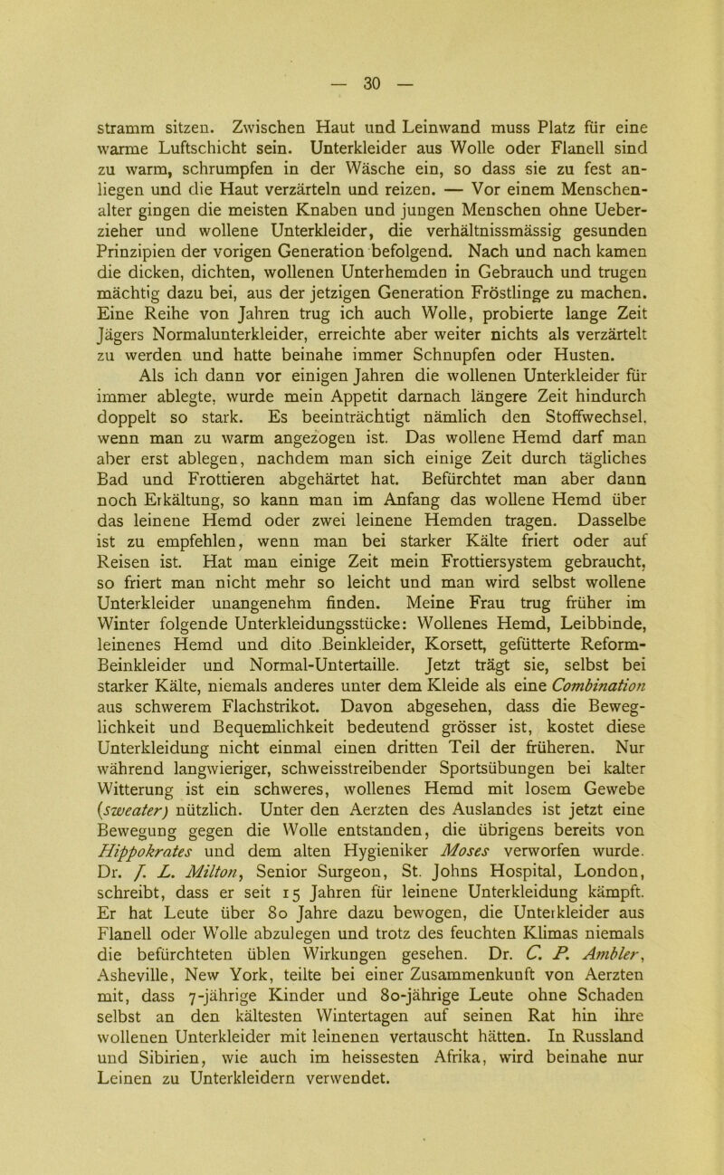 stramm sitzen. Zwischen Haut und Leinwand muss Platz flir eine warme Luftschicht sein. Unterkleider aus Wolle oder Flanell sind zu warm, schrumpfen in der Wåsche ein, so dass sie zu fest an- iiegen und die Haut verzårteln und reizen. — Vor einem Menschen- alter gingen die meisten Knaben und jungen Menschen ohne Ueber- zieher und wollene Unterkleider, die verhåltnissmåssig gesunden Prinzipien der vorigen Generation befolgend. Nach und nach kamen die dicken, dichten, wollenen Unterhemden in Gebrauch und trugen måchtig dazu bei, aus der jetzigen Generation Frostlinge zu machen. Eine Reihe von Jahren trug ich auch Wolle, probierte lange Zeit Jagers Normalunterkleider, erreichte aber weiter nichts als verzårtelt zu werden und hatte beinahe immer Schnupfen oder Husten. Als ich dann vor einigen Jahren die wollenen Unterkleider flir immer ablegte, wurde mein Appetit darnach långere Zeit hindurch doppelt so stark. Es beeintråchtigt nåmlich den Stoffwechsel, wenn man zu warm angezogen ist. Das wollene Hemd darf man aber erst ablegen, nachdem man sich einige Zeit durch tågliches Bad und Frottieren abgehårtet hat. Befiirchtet man aber dann noch Erkåltung, so kann man im Anfang das wollene Hemd iiber das leinene Hemd oder zwei leinene Hemden tragen. Dasselbe ist zu empfehlen, wenn man bei starker Kålte friert oder auf Reisen ist. Hat man einige Zeit mein Frottiersystem gebraucht, so friert man nicht mehr so leicht und man wird selbst wollene Unterkleider unangenehm finden. Meine Frau trug fruher im Winter folgende Unterkleidungsstficke: Wollenes Hemd, Leibbinde, leinenes Hemd und dito Beinkleider, Korsett, gefiitterte Reform- Beinkleider und Normal-Untertaille. Jetzt tragt sie, selbst bei starker Kålte, niemals anderes unter dem Kleide als eine Combinatio?i aus schwerem Flachstrikot. Davon abgesehen, dass die Beweg- lichkeit und Bequemlichkeit bedeutend grosser ist, kostet diese Unterkleidung nicht einmal einen dritten Teil der ffuheren. Nur wåhrend langwieriger, schweisstreibender Sportsiibungen bei kalter Witterung ist ein schweres, wollenes Hemd mit losem Gewebe (sweater) niitzlich. Unter den Aerzten des Auslandes ist jetzt eine Bewegung gegen die Wolle entstanden, die iibrigens bereits von Hippokrates und dem alten Hygieniker Moses verworfen wurde. Dr. /. L. Milton, Senior Surgeon, St. Johns Hospital, London, schreibt, dass er seit 15 Jahren flir leinene Unterkleidung kåmpft. Er hat Leute fiber 80 Jahre dazu bewogen, die Unterkleider aus Flanell oder Wolle abzulegen und trotz des feuchten Klimas niemals die beffirchteten fiblen Wirkungen gesehen. Dr. C. P. Ambier, Asheville, New York, teilte bei einer Zusammenkunft von Aerzten mit, dass 7-jåhrige Kinder und 80-jåhrige Leute ohne Schaden selbst an den kåltesten Wintertagen auf seinen Rat hin ilire wollenen Unterkleider mit leinenen vertauscht hatten. In Russiand und Sibirien, wie auch im heissesten Afrika, wird beinahe nur Leinen zu Unterkleidern verwendet.