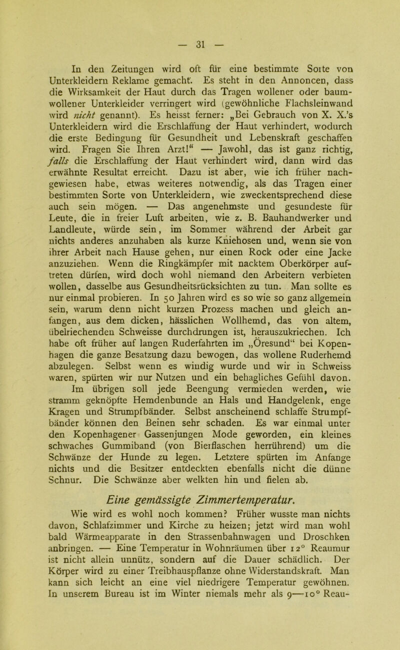 In den Zeitungen wird oft fur eine bestimmte Sorte von Unterkleidern Reklame gemacht'. Es steht in den Annoncen, dass die Wirksamkeit der Haut durch das Tragen wollener oder baurn- wollener Unterkleider verringert wird igewohnliche Flachsleinwand wird nicht genannt). Es heisst ferner: „Bei Gebrauch von X. X.’s Unterkleidern wird die Erschlaftung der Haut verhindert, wodurch die erste Bedingung fur Gesundheit und Lebenskraft geschaffen wird. Fragen Sie Ihren Arzt!“ — Jawohl, das ist ganz richtig, falis die Erschlaffung der Haut verhindert wird, dann wird das erwåhnte Resultat erreicht. Dazu ist aber, wie ich fruher nach- gewiesen håbe, etwas weiteres notwendig, als das Tragen einer bestimmten Sorte von Unterkleidern, wie zweckentsprechend diese auch sein mogen. — Das angenehmste und gesundeste fur Leute, die in freier Luft arbeiten, wie z. B. Bauhandwerker und Landleute, wiirde sein, im Sommer wahrend der Arbeit gar nichts anderes anzuhaben als kurze Kniehosen und, wenn sie von ihrer Arbeit nach Hause gehen, nur einen Rock oder eine Jacke anzuziehen. Wenn die Ringkampfer mit nacktem Oberkorper auf- treten durfen, wird doch wohl niemand den Arbeitern verbieten wollen, dasselbe aus Gesundheitsrucksichten zu tun. Man solite es nur einmal probieren. In 50 Jahren wird es so wie so ganz allgemein sein, warum denn nicht kurzen Prozess machen und gleich an- fangen, aus dem dicken, håsslichen Wollhemd, das von altem, iibelriechenden Schweisse durchdrungen ist, herauszukriechen. Ich håbe oft fruher auf langen Ruderfahrten im „Oresund“ bei Kopen- hagen die ganze Besatzung dazu bewogen, das wollene Ruderhemd abzulegen. Selbst wenn es windig wurde und wir in Schweiss waren, spurten wir nur Nutzen und ein behagliches Gefiihl davon. Im iibrigen soli jede Beengung vermieden werden, wie stramm geknopfte Hemdenbunde an Hals und Handgelenk, enge Kragen und Strumpfbånder. Selbst anscheinend schlaffe Strumpf- bånder konnen den Beinen sehr schaden. Es war einmal unter den Kopenhagener Gassenjungen Mode geworden, ein kleines schwaches Gummiband (von Bierflaschen herriihrend) um die Schwånze der Hunde zu legen. Letztere spurten im Anfange nichts und die Besitzer entdeckten ebenfalls nicht die diinne Schnur. Die Schwånze aber welkten hin und fielen ab. Eine gemåssigte Zimmertemperatur. Wie wird es wohl noch kommen? Fruher wusste man nichts davon, Schlafzimmer und Kirche zu heizen; jetzt wird man wohl bald Wårmeapparate in den Strassenbahnwagen und Droschken anbringen. — Eine Temperatur in Wohnråumen iiber 120 Reaumur ist nicht allein unniitz, sondera auf die Dauer schådlich. Der Korper wird zu einer Treibhauspflanze ohne Widerstandskraft. Man kann sich leicht an eine viel niedrigere Temperatur gewohnen. In unserem Bureau ist im Winter niemals mehr als 9—io° Reau-