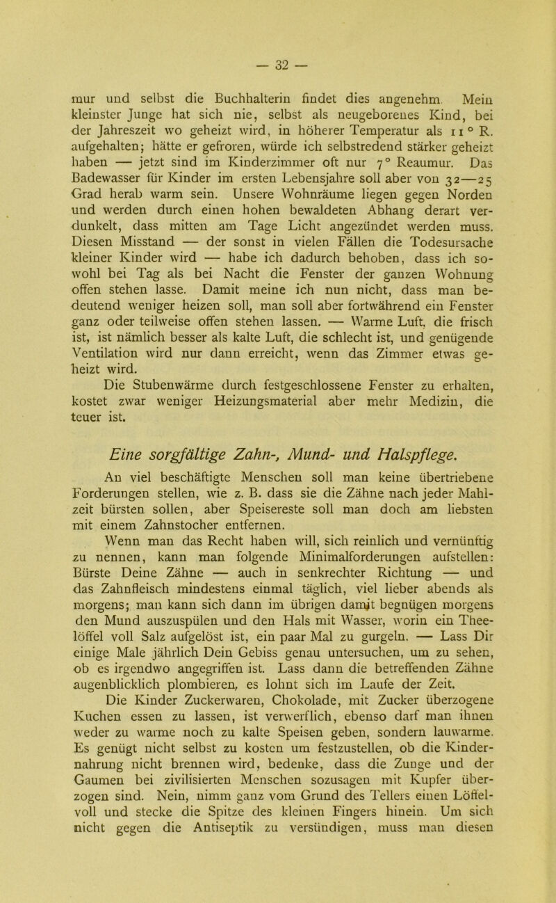 mur und selbst die Buchhalterin findet dies angenehm. Mein kleinster Junge hat sich nie, selbst als neugeborenes Kind, bei der Jahreszeit wo geheizt wird, in hoherer Temperatur als ii° R. aufgehalten; hatte er gefroren, wiirde ich selbstredend stårker geheizt haben — jetzt sind im Ivinderzimmer oft nur 70 Reaumur. Das Badewasser fur Kinder im ersten Lebensjahre soli aber von 32—25 Grad herab warm sein. Unsere Wohnråume liegen gegen Norden und werden durch einen hohen bewaldeten Abhang derart ver- dunkelt, dass mitten am Tage Licht angeziindet werden muss. Diesen Misstand — der sonst in vielen Fallen die Todesursache kleiner Kinder wird — håbe ich dadurch behoben, dass ich so- wohl bei Tag als bei Nacht die Fenster der ganzen Wohnung offen stehen lasse. Damit meine ich nun nicht, dass man be- deutend weniger heizen soli, man soli aber fortwåhrend ein Fenster ganz oder teilweise offen stehen lassen. — Warme Luft. die frisch ist, ist nåmlich besser als kalte Luft, die schlecht ist, und geniigende Ventilation wird nur dann erreicht, wenn das Zimmer etwas ge- heizt wird. Die Stubenvvårme durch festgeschlossene Fenster zu erhalten, kostet zwar weniger Heizungsmaterial aber mehr Medizin, die teuer ist. Eine sorgfåltige Zahn-, Mund- und Halspflege. An viel beschåftigte Menschen soli man keine iibertriebene Forderungen stellen, wie z. B. dass sie die Zåhne nach jeder Mahl- zeit biirsten sollen, aber Speisereste soli man doch am liebsten mit einem Zahnstocher entfernen. Wenn man das Recht haben will, sich reinlich und verniinftig zu nennen, kann man folgende Minimalforderungen aufstellen: Biirste Deine Zåhne — auch in senkrechter Richtung — und das Zahnfleisch mindestens einmal tåglich, viel lieber abends als morgens; man kann sich dann im tibrigen damit begniigen morgens den Mund auszuspiilen und den Hals mit Wasser, worin ein Thee- loffel voll Salz aufgelost ist, ein paar Mal zu gurgeln. — Lass Dir einige Male jåhrlich Dein Gebiss genau untersuchen, um zu sehen, ob es irgendwo angegriffen ist. Lass dann die betreffenden Zåhne augenblicklich plombieren, es lohnt sich im Laufe der Zeit. Die Kinder Zuckerwaren, Chokolade, mit Zucker uberzogene Kuchen essen zu lassen, ist verwerflich, ebenso darf man ihnen weder zu warme noch zu kalte Speisen geben, sondern lauwarme. Es geniigt nicht selbst zu kosten um festzustellen, ob die Kinder- nahrung nicht brennen wird, bedenke, dass die Zuuge und der Gaumen bei zivilisierten Menschen sozusagen mit Kupfer iiber- zogen sind. Nein, nimm ganz vom Grund des Tellers einen Lbftel- voll und stecke die Spitze des kleiuen Fingers hinem. Um sich nicht gegen die Antiseptik zu versiindigen, muss man diesen