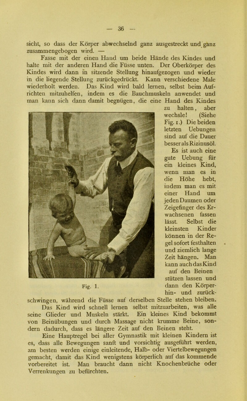 sicht, so dass der Korper abwechselnd ganz ausgestreckt und ganz zusammengebogen wird. — Fasse mit der einen Hånd um beide Hånde des Kindes und halte mit der anderen Hånd die Ftisse unten. Der Oberkorper des Kindes wird dann in sitzende Stellung hinaufgezogen und wieder in die liegende Stellung zuriickgedriickt. Kann verschiedene Male wiederholt werden. Das Kind wird bald lernen, selbst beim Auf- richten mitzuhelfen, indem es die Bauchmuskeln anwendet und man kann sich dann damit begniigen, die eine Hånd des Kindes zu halten, aber wechsle! (Siehe Fig. i.) Diebeiden letzten Uebungen sind auf die Dauer besser als Rizinusol. Es ist auch eine gute Uebung flir ein kleines Kind, wenn man es in die Hohe hebt, indem man es mit einer Hånd um iedenDaumen oder Zeigefinger des Er- wachsenen fassen låsst. Selbst die kleinsten Kinder konnen in der Re- gel sofort festhaiten und ziemlich lange Zeit hangen. Man kann auch das Kind auf den Beinen stiitzen lassen und Fig. 1. dann den Korper- hin- und zuriick- schwingen, wåhrend die Ftisse auf derselben Stelle stehen bleiben. Das Kind wird schnell lernen selbst mitzuarbeiten, was alle seine Glieder und Muskeln starkt. Ein kleines Kind bekommt von Beiniibungen und durch Massage nicht krumme Beine, son- dern dadurch, dass es långere Zeit auf den Beinen steht. Eine Hauptregel bei aller Gymnastik mit kleinen Kindern ist es, dass alle Bewegungen sanft und vorsichtig ausgetiihrt werden, am besten werden einige einleitende, Halb- oder Viertelbewegungen gemacht, damit das Kind wenigstens korperlich auf das kommende vorbereitet ist. Man braucht dann nicht Knochenbriiche oder Verrenkungen zu befiirchten.