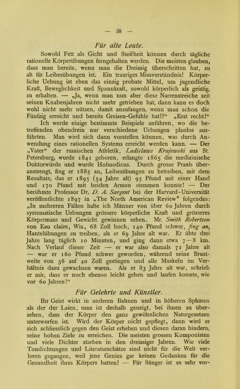 Fiir alte Leute. Sowohl Fett als Gicht und Steifheit konnen durch tagliche rationelle Korperiibungen ferngehalten werden. Die meisten glauben, dass man bereits, wenn man die Dreissig iiberschritten hat, zu alt fur Leibesubungen ist. Ein trauriges Missverståndnis! Korper- liche Uebung ist eben das einzig probate Mittel, um jugendliche Kraft, Beweglichkeit und Spannkraft, sowohl korperlich als geistig, zu erhalten. — „Ja, wenn man nun aber diese Narrenstreiche seit seinen Knabenjahren nicht mehr getrieben hat, dann kann es doch wohl nicht mehr niitzen, damit anzufangen, wenn man schon die Fiinfzig erreicht und bereits Greisen-Gefiihle hat!?“ „Erst recht!“ Ich werde einige bestimmte Beispiele anfiihren, wo die be- trefifenden obendrein nur verschiedene Uebungen planlos aus- fiihrten. Man wird sich dann vorstellen konnen, was durch An- wendung eines rationellen Systems erreicht werden kann. — Der „Vater“ der russischen Athletik, Ladislaws Krajewski aus St. Petersburg, wurde 1841 geboren, erlangte 1865 die medizinische Doktorwtirde und wurde Hofmedicus. Durch grosse Praxis fiber - anstrengt, fing er 1885 an, Leibesubungen zu betreiben, mit dem Resultate, das er 1895 (54 Jahre alt) 95 Pfund mit einer Hånd und 170 Pfund mit beiden Armen stemmen konnte! — Der beriihmte Professor Dr. D. A. Sargent bei der Harvard-Universitat veroffentlichte 1897 in „The North American Review“ folgendes: „In mehreren Fallen håbe ich Månner von fiber 60 Jahren durch systematische Uebungen grossere korperliche Kraft und grosseres Korpermass und Gewicht gewinnen sehen. Mr. Smith Robertso?i von Eau claire, Wis., 68 Zoll hoch, 140 Pfund schwer, fing an, Hanteliibungen zu treiben, als er 69 Jahre alt war. Er iibte drei Jahre lang tåglich 10 Minuten, und ging dann etwa 7 — 8 km. Nach Verlauf dieser Zeit — er war also damals 72 Jahre alt — war er 160 Pfund schwer geworden, wåhrend seine Brust- weite von 36 auf 40 Zoll gestiegen und alle Muskeln im Ver- håltnis dazu gewachsen waren. Als er 83 Jahre alt war, schrieb er mir, dass er noch ebenso leicht gehen und laufen konnte, wie vor 60 Jahren!“ Fiir Gelehrte und Kiinstler. Ihr Geist wirkt in anderen Bahnen und in hoheren Sphåren als der der Laien, man ist deshalb geneigt, bei ihnen zu iiber- sehen, dass der Korper den ganz gewohnlichen Naturgesetzen unterworfen ist. Wird der Korper nicht gepflegt, dann wird er sich schliesslich gegen den Geist erheben und diesen daran hindern, seine hohen Ziele zu erreichen. Die meisten grossen Komponisten und viele Dichter starben in den dreissiger Jahren. Wie viele Tondichtungen und Literaturschåtze sind nicht fiir die Welt ver- loren gegangen, weil jene Genies gar keinen Gedanken fiir die Gesundheit ihres Korpers hatten! — Fiir Sanger ist es sehr vor-