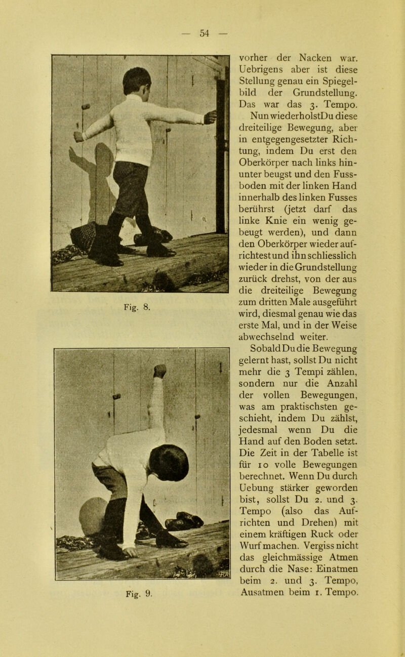 Fig. 8. Fig. 9. vorher der Nacken war. Uebrigens aber ist diese StelluDg genau em Spiegel- bild der Grundstellung. Das war das 3. Tempo. Nun wiederholstDu diese dreiteilige Bewegung, aber in entgegengesetzter Rich- tung, indem Du erst den Oberkorper nach links hin- unter beugst und den Fuss- boden mit der linken Hånd innerhalb des linken Fusses beriihrst (jetzt darf das linke Knie ein wenig ge- beugt werden), und dann den Oberkorper wieder auf- richtestund ihnschliesslich wieder in die Grundstellung zuriick drehst, von der aus die dreiteilige Bewegung zum dritten Male ausgefuhrt wird, diesmal genau wie das erste Mal, und in der Weise abwechselnd weiter. SobaldDudie Bewegung gelernt bast, solist Du nicht mehr die 3 Tempi zåhlen, sondern nur die Anzahl der vollen Bewegungen, was am praktischsten ge- schieht, indem Du zåhlst, jedesmal wenn Du die Fland auf den Boden setzt. Die Zeit in der Tabelle ist fiir 10 volle Bewegungen berechnet. Wenn Du durch Uebung stårker geworden bist, solist Du 2. und 3. Tempo (also das Auf- richten und Drehen) mit einem kråftigen Ruck oder Wurfmachen. Vergiss nicht das gleichmåssige Atmen durch die Nase: Einatmen beim 2. und 3. Tempo, Ausatmen beim 1. Tempo.