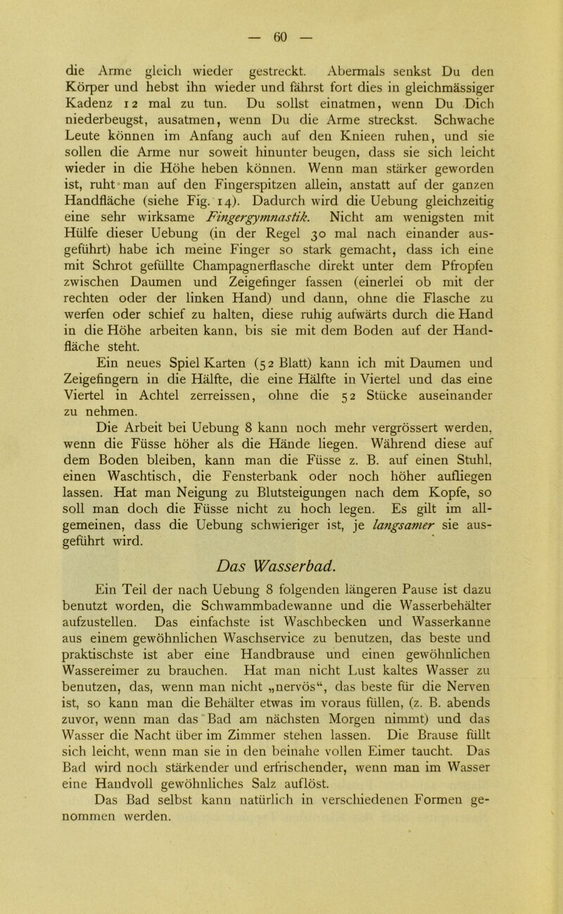 die Arme gleich wieder gestreckt. Abermals senkst Du den Korper und hebst ihn wieder und fahrst fort dies in gleichmåssiger Kadenz 12 mal zu tun. Du solist einatmen, wenn Du Dich niederbeugst, ausatmen, wenn Du die Arme streckst. Schwache Leute konnen im Anfang auch auf den Knieen ruhen, und sie sollen die Arme nur soweit hinunter beugen, dass sie sich leicht wieder in die Hohe heben konnen. Wenn man stårker geworden ist, ruht man auf den Fingerspitzen allein, anstatt auf der ganzen Handflåche (siehe Fig. 14). Dadurch wird die Uebung gleichzeitig eine sehr wirksame Finger gymnastik. Nicht am wenigsten mit Hulfe dieser Uebung (in der Regel 30 mal nach einander aus- gefiihrt) håbe ich meine Finger so stark gemacht, dass ich eine mit Schrot gefiillte Champagnerflasche direkt unter dem Pfropfen zwischen Daumen und Zeigefinger fassen (einerlei ob mit der rechten oder der linken Hånd) und dann, ohne die Flasche zu werfen oder schief zu halten, diese ruhig aufwårts durch die Hånd in die Hohe arbeiten kann, bis sie mit dem Boden auf der Hand- flåche steht. Ein neues Spiel Karten (52 Blatt) kann ich mit Daumen und Zeigefingern in die Hålfte, die eine Hålfte in Viertel und das eine Viertel in Achtel zerreissen, ohne die 52 Stiicke auseinander zu nehmen. Die Arbeit bei Uebung 8 kann noch mehr vergrossert werden. wenn die Fusse hoher als die Hånde liegen. Wåhrend diese auf dem Boden bleiben, kann man die Fiisse z. B. auf einen Stuhl. einen Waschtisch, die Fensterbank oder noch hoher aufliegen lassen. Hat man Neigung zu Blutsteigungen nach dem Kopfe, so soli man doch die Fiisse nicht zu hoch legen. Es gilt im all- gemeinen, dass die Uebung schwieriger ist, je langsamer sie aus- gefiihrt wird. Das Wasserbad. Ein Teil der nach Uebung 8 folgenden långeren Pause ist dazu benutzt worden, die Schwammbadewanne und die Wasserbehålter aufzustellen. Das einfachste ist Waschbecken und Wasserkanne aus einem gewohnlichen Waschservice zu benutzen, das beste und praktischste ist aber eine Handbrause und einen gewohnlichen Wassereimer zu brauchen. Hat man nicht Lust kaltes Wasser zu benutzen, das, wenn man nicht „nervos“, das beste fiir die Nerven ist, so kann man die Behålter etwas im voraus fiillen, (z. B. abends zuvor, wenn man das Bad am nåchsten Morgen nimmt) und das Wasser die Nacht iiber im Zimmer stehen lassen. Die Brause fiillt sich leicht, wenn man sie in den beinahe vollen Eimer taucht. Das Bad wird noch stårkender und erfrischender, wenn man im Wasser eine Handvoll gewohnliches Salz auflost. Das Bad selbst kann natiirlich in verschiedenen Formen ge- nommen werden.
