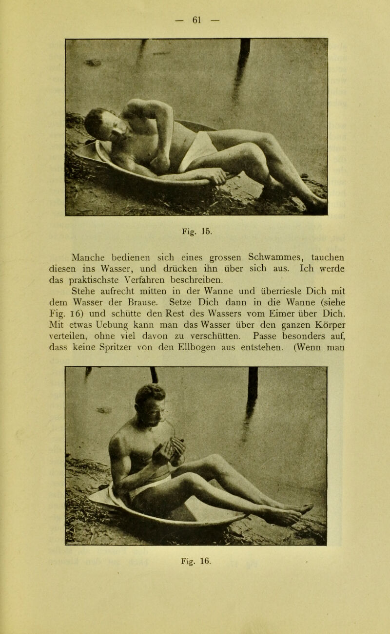 Fig. J5. Manche bedienen sich eines grossen Schwammes, tauchen diesen ins Wasser, und driicken ihn iiber sich aus. Ich werde das praktischste Verfahren beschreiben. Stehe aufrecht mitten in der Wanne und iiberriesle Dich mit dem Wasser der Brause. Setze Dich dann in die Wanne (siehe Fig. 16) und schiitte den Rest des Wassers vom Eimer iiber Dich. Mit etwas Uebung kann man das Wasser iiber den ganzen Korper verteilen, ohne viel davon zu verschiitten. Passe besonders auf. dass keine Spritzer von den Ellbogen aus entstehen. (Wenn man