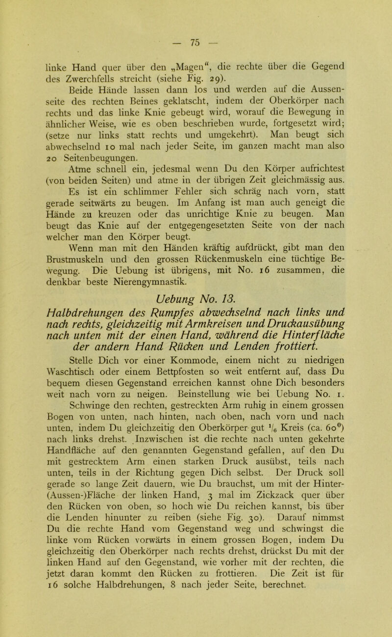 linke Hånd quer uber den „Magen, die rechte fiber die Gegend des Zwerchfells streicht (siehe Fig. 29). Beide Hånde lassen dann los und werden auf die Aussen- seite des rechten Beines geklatscht, indeni der Oberkorper nach rechts und das linke Knie gebeugt wird, worauf die Bewegung in åhnlicher Weise, wie es oben beschrieben wurde, fortgesetzt wird; (setze nur links statt rechts und umgekehrt). Man beugt sich abwechselnd 10 mal nach jeder Seite, im ganzen macht man also 20 Seitenbeugungen. Atme schnell ein, jedesmal wenn Du den Korper aufrichtest (von beiden Seiten) und atme in der iibrigen Zeit gleichmåssig aus. Es ist ein schlimmer Fehier sich schrag nach vorn, statt gerade seitwårts zu beugen. Im Anfang ist man auch geneigt die Hånde zu kreuzen oder das unrichtige Knie zu beugen. Man beugt das Knie auf der entgegengesetzten Seite von der nach welcher man den Korper beugt. Wenn man mit den Hånden kråftig aufdriickt, gibt man den Brustmuskeln und den grossen Riickenmuskeln eine tiichtige Be- wegung. Die Uebung ist iibrigens, mit No. 16 zusammen, die denkbar beste Nierengymnastik. Uebung No. 13. Halbdrehungen des Rumpfes abwechselnd nach links und nach rechts, gleichzeitig mit Armkreis en und Druckausiibung nach unten mit der einen Hånd, wahrend die Hinterf lache der andern Hånd Riicken und Lenden frottiert. Stelle Dich vor einer Kommode, einem nicht zu niedrigen Waschtisch oder einem Bettpfosten so weit entfernt auf, dass Du bequem diesen Gegenstand erreichen kannst ohne Dich besonders wTeit nach vorn zu neigen. Beinstellung wie bei Uebung No. 1. Schwinge den rechten, gestreckten Arm ruhig in einem grossen Bogen von unten, nach hinten, nach oben, nach vorn und nach unten, indem Du gleichzeitig den Oberkorper gut Ve Kreis (ca. 6o°) nach links drehst. Inzwischen ist die rechte nach unten gekehrte Handflåche auf den genannten Gegenstand gefallen, auf den Du mit gestrecktem Arm einen starken Druck ausiibst, teils nach unten, teils in der Richtung gegen Dich selbst. Der Druck soli gerade so lange Zeit dauern, wie Du brauchst, um mit der Hinter- (Aussen-)Flåche der linken Hånd, 3 mal im Zickzack quer fiber den Riicken von oben, so lioch wie Du reichen kannst, bis fiber die Lenden hinunter zu reiben (siehe Fig. 30). Darauf nimmst Du die rechte Hånd vom Gegenstand weg und schwingst die linke vom Riicken vorwårts in einem grossen Bogen, indem Du gleichzeitig den Oberkorper nach rechts drehst, driickst Du mit der linken Hånd auf den Gegenstand, wie vorher mit der rechten, die jetzt daran kommt den Riicken zu frottieren. Die Zeit ist fur 16 solche Halbdrehungen, 8 nach jeder Seite, berechnet.