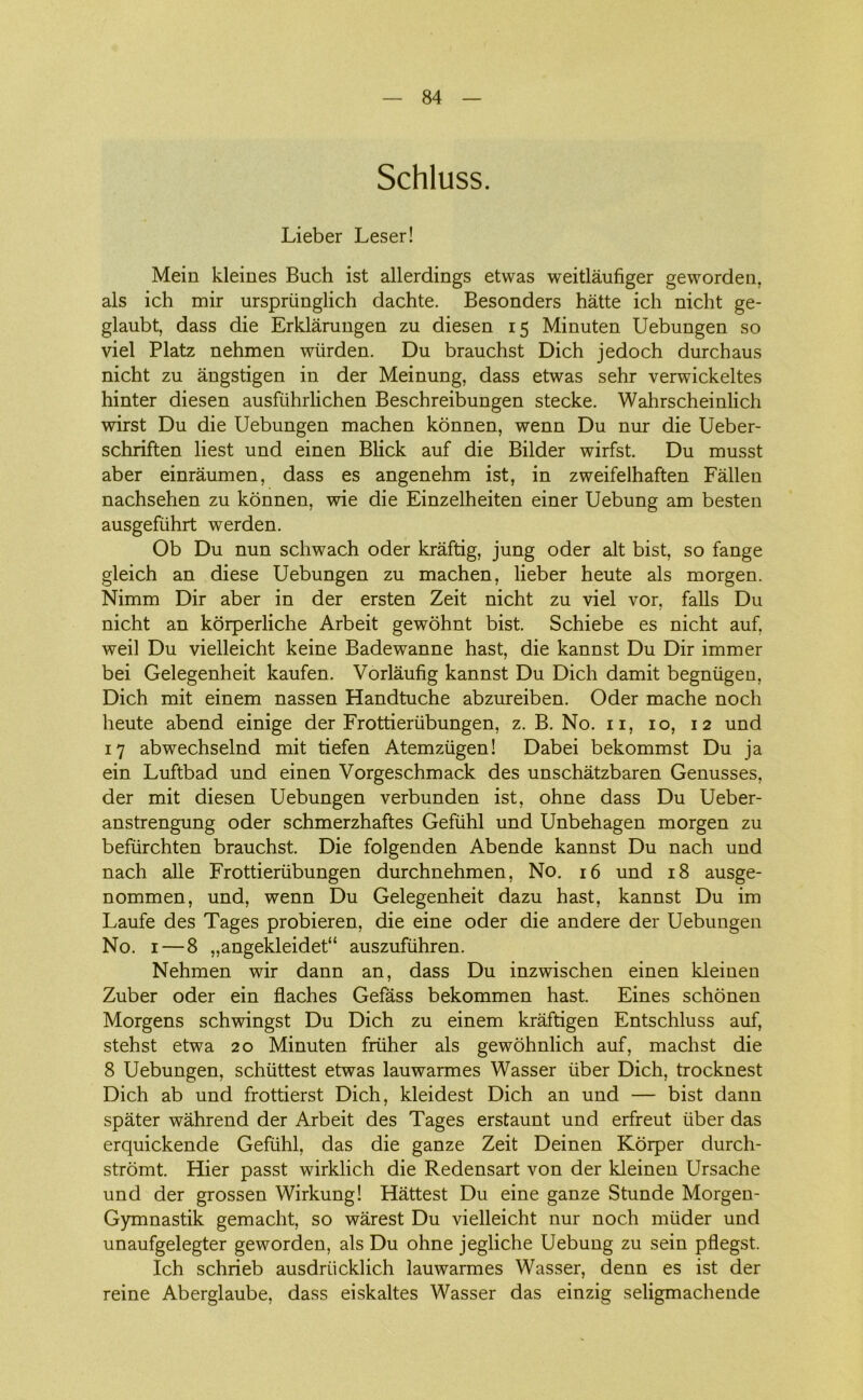 Schluss. Lieber Leser! Mein kleines Buch ist allerdings etwas weitlåufiger geworden, als ich mir urspriinglich dachte. Besonders hatte ich nicht ge- glaubt, dass die Erklårungen zu diesen 15 Minuten Uebungen so viel Platz nehmen wiirden. Du brauchst Dich jedoch durchaus nicht zu ångstigen in der Meinung, dass etwas sehr verwickeltes hinter diesen ausfiihrlichen Beschreibungen stecke. Wahrscheinlich wirst Du die Uebungen machen konnen, wenn Du nur die Ueber- schriften liest und einen Blick auf die Bilder wirfst. Du musst aber einråumen, dass es angenehm ist, in zweifelhaften Fallen nachsehen zu konnen, wie die Einzelheiten einer Uebung am besten ausgefiihrt werden. Ob Du nun schwach oder kraftig, jung oder alt bist, so fange gleich an diese Uebungen zu machen, lieber heute als morgen. Nimm Dir aber in der ersten Zeit nicht zu viel vor, falis Du nicht an korperliche Arbeit gewohnt bist. Schiebe es nicht auf, weil Du vielleicht keine Badewanne hast, die kannst Du Dir immer bei Gelegenheit kaufen. Vorlåufig kannst Du Dich damit begniigen, Dich mit einem nassen Handtuche abzureiben. Oder mache noch heute abend einige der Frottieriibungen, z. B, No. 11, 10, 12 und 17 abwechselnd mit tiefen Atemziigen! Dabei bekommst Du ja ein Luftbad und einen Vorgeschmack des unschåtzbaren Genusses, der mit diesen Uebungen verbunden ist, ohne dass Du Ueber- anstrengung oder schmerzhaftes Gefiihl und Unbehagen morgen zu befiirchten brauchst. Die folgenden Abende kannst Du nach und nach alle Frottieriibungen durchnehmen, No. 16 und 18 ausge- nommen, und, wenn Du Gelegenheit dazu hast, kannst Du im Laufe des Tages probieren, die eine oder die andere der Uebungen No. 1—8 „angekleidet“ auszufiihren. Nehmen wir dann an, dass Du inzwischen einen kleinen Zuber oder ein flaches Gefåss bekommen hast. Eines schonen Morgens schwingst Du Dich zu einem kråftigen Entschluss auf, stehst etwa 20 Minuten fruher als gewohnlich auf, machst die 8 Uebungen, schiittest etwas lauwarmes Wasser iiber Dich, trocknest Dich ab und frottierst Dich, kleidest Dich an und — bist dann spater wåhrend der Arbeit des Tages erstaunt und erfreut iiber das erquickende Gefiihl, das die ganze Zeit Deinen Korper durch- stromt. Hier passt wirklich die Redensart von der kleinen Ursache und der grossen Wirkung! Håttest Du eine ganze Stunde Morgen- Gymnastik gemacht, so wårest Du vielleicht nur noch miider und unaufgelegter geworden, als Du ohne jegliche Uebung zu sein pflegst. Ich schrieb ausdriicklich lauwarmes Wasser, denn es ist der reine Aberglaube, dass eiskaltes Wasser das einzig seligmachende