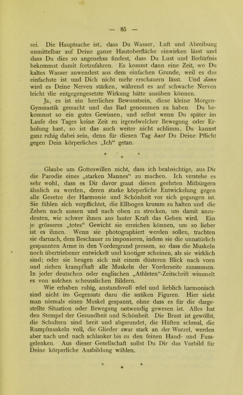 sei. Die Hauptsache ist, dass Du Wasser, Luft und Abreibung unmittelbar auf Deine ganze Hautoberflåche einwirken lasst und dass Du dies so angenehm findest, dass Du Lust und Bediirfnis bekommst damit fortzufahren. Es kommt dann eine Zeit, wo Du kaltes Wasser anwendest aus dem einfachen Grunde, weil es das einfachste ist und Dich nicht mehr erschauern lasst. Und dann wird es Deine Nerven stårken, wåhrend es auf schwache Nerven leicht die entgegengesetzte Wirkung hatte austiben konnen. Ja, es ist ein herrliches Bewusstsein, diese kleine Morgen- Gymnastik gemacht und das Bad genommen zu haben. Du be- kommst so ein gutes Gewissen, und selbst wenn Du spater im Laufe des Tages keine Zeit zu irgendwelcher Bewegung oder Er- holung hast, so ist das auch weiter nicht schlimm, Du kannst ganz ruhig dabei sein, denn fur diesen Tag hast Du Deine Pflicht gegen Dein korperliches „Ich“ getan. * Glaube um Gotteswillen nicht, dass ich beabsichtige, aus Dir die Parodie eines „starken Mannes“ zu machen. Ich verstehe es sehr wohl, dass es Dir davor graut diesen geehrten Mitbiirgern åhnlich zu werden, deren starke korperliche Entwickelung gegen alle Gesetze der Harmonie und Schonheit vor sich gegangen ist. Sie fiihlen sich verpflichtet, die Ellbogen krumm zu halten und die Zehen nach aussen und nach oben zu strecken, um damit anzu- deuten, wie schwer ihnen aus lauter Kraft das Gehen wird. Ein je grosseres „totes“ Gewicht sie erreichen konnen, um so lieber ist es ihnen. Wenn sie photographiert werden sollen, trachten sie darnach, dem Beschauer zu imponieren, indem sie die unnatiirlich gespannten Arme in den Vordergrund pressen, so dass die Muskeln noch iibertriebener entwickelt und knotiger scheinen, als sie wirklich sind; oder sie beugen sich mit einem diisteren Blick nach vorn und ziehen krampfhaft alle Muskeln der Vorderseite zusammen. In jeder deutschen oder englischen „Athleten“-Zeitschrift wimmelt es von solehen scheusslichen Bildern. Wie erhaben ruhig, anstandsvoll edel und lieblich harmonisch sind nicht im Gegensatz dazu die antiken Figuren. Hier sieht man niemals einen Muskel gespannt, ohne dass es flir die darge- stellte Situation oder Bewegung notwendig gewesen ist. Alles hat den Stempel der Gesundheit und Schonheit. Die Brust ist gewolbt, die Schultern sind breit und abgerundet, die Hiiften schmal, die Rumpfmuskeln voll, die Glieder zwar stark an der Wurzel, werden aber nach und nach schlanker bis zu den feinen Hånd- und Fuss- gelenken. Aus dieser Gesellschaft solist Du Dir das Vorbild fiir Deine korperliche Ausbildung wahlen. * * *