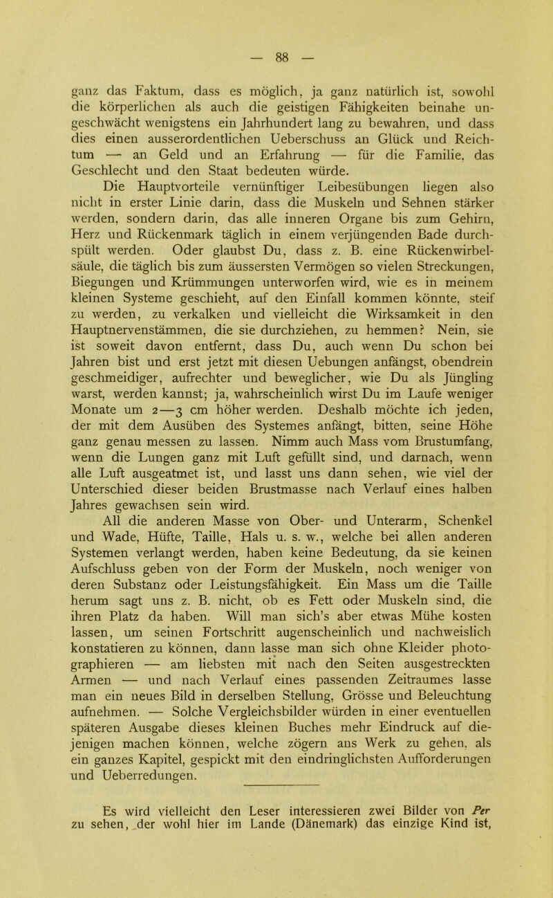 ganz das Faktum, dass es moglich, ja ganz natiirlich ist, sowohl die korperlichen als auch die geistigen Fåhigkeiten beinahe un- geschwåcht wenigstens ein Jahrhundert lang zu bewahren, und dass dies einen ausserordentlichen Ueberschuss an Gllick und Reich- tum — an Geld und an Erfahrung — fur die Familie, das Geschlecht und den Staat bedeuten wiirde. Die Hauptvorteile verniinftiger Leibesiibungen liegen also niclit in erster Linie darin, dass die Muskeln und Sehnen stårker werden, sondern darin, das alle inneren Organe bis zum Gehirn, Herz und Riickenmark taglich in einem verjiingenden Bade durch- spiilt werden. Oder glaubst Du, dass z. B. eine Riickenwirbel- såule, die taglich bis zum åussersten Vermogen so vielen Streckungen, Biegungen und Krtimmungen unterworfen wird, wie es in meinem kleinen Systeme geschieht, auf den Einfall kommen konnte, steif zu werden, zu verkalken und vielleicht die Wirksamkeit in den Hauptnervenståmmen, die sie durchziehen, zu hemmen? Nein, sie ist soweit davon entfernt, dass Du, auch wenn Du schon bei Jahren bist und erst jetzt mit diesen Uebungen anfångst, obendrein geschmeidiger, aufrechter und beweglicher, wie Du als Jiingling warst, werden kannst; ja, wahrscheinlich wirst Du im Laufe weniger Monate um 2—3 cm hoher werden. Deshalb mochte ich jeden, der mit dem Ausiiben des Systemes anfangt, bitten, seine Hohe ganz genau messen zu lassen. Nimm auch Mass vom Brustumfang, wenn die Lungen ganz mit Luft gefiillt sind, und darnach, wenn alle Luft ausgeatmet ist, und lasst uns dann sehen, wie viel der Unterschied dieser beiden Brustmasse nach Verlauf eines halben Jahres gewachsen sein wird. All die anderen Masse von Ober- und Unterarm, Schenkel und Wade, Hiifte, Taille, Hals u. s. w., welche bei allen anderen Systemen verlangt werden, haben keine Bedeutung, da sie keinen Aufschluss geben von der Form der Muskeln, noch weniger von deren Substanz oder Leistungsfåhigkeit. Ein Mass um die Taille herum sagt uns z. B. nicht, ob es Fett oder Muskeln sind, die ihren Platz da haben. Will man sich’s aber etwas Miihe kosten lassen, um seinen Fortschritt augenscheinlich und nachweislich konstatieren zu konnen, dann lasse man sich ohne Kleider photo- graphieren — am liebsten mit nach den Seiten ausgestreckten Armen — und nach Verlauf eines passenden Zeitraumes lasse man ein neues Bild in derselben Stellung, Grosse und Beleuchtung aufnehmen. — Solche Vergleichsbilder wiirden in einer eventuellen spateren Ausgabe dieses kleinen Buches mehr Eindruck auf die- jenigen machen konnen, welche zogern ans Werk zu gehen, als ein ganzes Kapitel, gespickt mit den eindringlichsten Aufforderungen und Ueberredungen. Es wird vielleicht den Leser interessieren zwei Bilder von Per zu sehen, der wohl hier im Lande (Danemark) das einzige Kind ist,