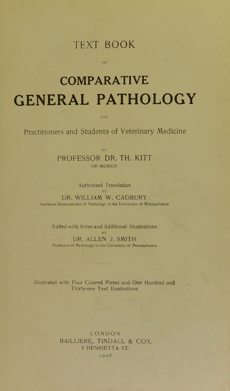 TEXT BOOK OF COMPARATIVE GENERAL PATHOLOGY Practitioners and Students of Veterinary Medicine BY PROFESSOR DR. TH. KITT OF MUNICH Authorized Translation BY DR. WILLIAM W. CADBURY Assistant Demonstrator of Pathology in the University of Pennsylvania Edited with Notes and Additional Illustrations BY DR. ALLEN J. SMITH Professor of Pathology in the LJniversitv of Pennsylvania lllustrated with Four Colored Plates and One Hundred and Thirty-one Text lliustrations LONDON BAILL1ERE, T1NDALL & COX. 8 HENR1ETTA ST.