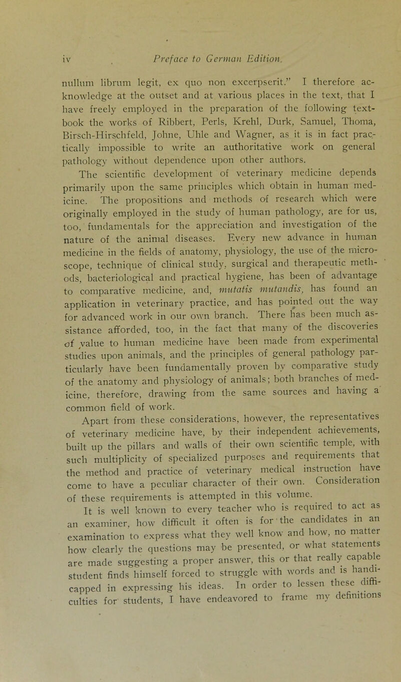 nulluni librum legit, ex quo non excerpserit.” I therefore ac- knowledge at the outset and at various places in the text, that I have freely employed in the preparation of the following text- book the works of Ribbert, Perls, Krehl, Durk, Samuel, Thoma, Birsch-Hirschfeld, Johne, Uhle and Wagner, as it is in fact prac- tically impossible to write an authoritative work on general pathology without dependence upon other authors. The scientific development of veterinary medicine depends primarily upon the samt principles whicli obtain in human med- icine. The propositions and methods of rcsearc.h which were originally employed in the study of human pathology, are for us, too, funclamentals for the appreciation and Investigation of the nature of the animal diseases. Every new advance in human medicine in the fields of anatomy, physiology, the use of the rnicro- scope, technique of clinical study, surgical and therapeutic meth- ods, bacteriological and practical hygiene, has beeil of advantage to comparative medicine, and, mutatis mutandis, has found an application in veterinary practice, and has pointed out the way for advanced work in our own branch. There has been much as sistance afforded, too, in the fact that many of the discoveries of value to human medicine have been made from experimental studies upon animals, and the principles of general pathology par- ticularly have been fundamentally proven bv comparative study of the anatomy and physiology of animals; botli branches of med- icine. therefore, drawing from the same sources and having a common field of work. Apart from tliese considerations, however, the representatives of veterinary medicine have, by their independent achievements, built up the pillars and walls of their own scientific temple, witli such multiplicity of specialized purposes and requirements that the method and practice of veterinary medical instruction have come to have a peculiar character of their own. Consideration of these requirements is attempted in tliis volume. It is well known to every teacher who is required to act as an examiner, how difficult it often is for the candidates in an examination to express what they well know and how, no matter how clearly the questions may be presented, or what Statements are made suggesting a proper answer, tliis or that really capable Student finds himself forced to struggle with words and is nandi- capped in expressing his ideas. In order to lessen these 1 culties for students, I have endeavored to frame my defimtions