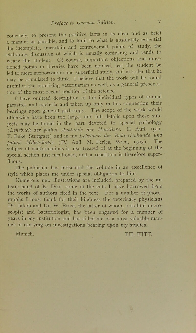 conciselv, to present the positive facts in as clear and as biief a manner as possible, and to limit to what is absolutely essential the incomplete, uncertain and controversial points of study, the elaborate discussion of which is usually confusing and tends to wearv the Student. Of course, important objections and ques- tioned points in theories have been noticed, lest the Student be led to mere memorization and superficial study, and in order that he may be stimulated to think. I believe that the work will be found useful to the practising veterinarian as well, as a general presenta- tion of the most recent position of the Science. I have omitted description of the individual types of animal parasites and bacteria and taken up only in this Connection their bearings upon general pathology. The scope of the work wculd otherwise have been too large; and full details upon these sub- jects may be found in the part devoted to special pathology {Lehrbuch der pathol. Anatomie der Haustiere. II. Aufl. 1901. F. Enke, Stuttgart) and in my Lehrbuch der Bakterienkunde und pathol. Mikroskopie (IV,. Aufl. M. Perles, Wien, 1903). The subject of malformations is also treated of at the beginning of the special section just mentioned, and a repetition is therefore super- fluous. The publisher has presented the volume in an excellence of style which places me under special Obligation to him. Numerous new illustrations are included, prepared by the ar- tistic hand of K. Dirr; some of the cuts I have borrowed from the works of authors cited in the text. For a number of photo- graphs I must thanlc for their kindness the veterinary physicians Dr. Jakob and Dr. W. Ernst, the latter of whom, a skillful micro- scopist and bacteriologist, has been engaged for a number of years m my institution and has aided me in a most valuable man- ner in carrying on investigations begxing upon my studies. Munich. TH. KITT.