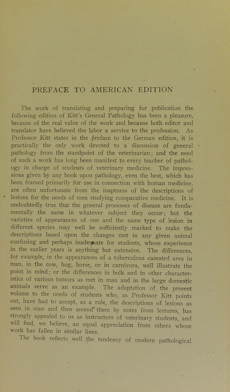The work of translating and preparing for publication the following edition of Kitt’s General Pathology has been a pleasure, because of the real value of the work and because both editor and translator have believed the labor a Service to the profession. As Professor Kitt States in the preface to the German edition, it is practically the only work devoted to a discussion of general pathology from the standpoint of the veterinarian; and the need of such a work has long been manifest to every teacher of pathol- ogy in charge of students of veterinary medicine. The impres- sions given by any book upon pathology, even the best, which has been framed primarily for use in Connection with human medicine, are often unfortunate from the inaptness of the descriptions of lesions for the needs of men studying comparative medicine. It is undoubtedly true that the general processes of disease are funda- mentally the same in whatever subject they occur; but the varieties of appearances of one and the same type of lesion in different species may well be sufficiently marked to make the descriptions based upon the changes met in any given animal confusing and perhaps inadeqtiate for students, whose experience in the earlier years is anything but extensive. The differences, for example, in the appearances of a tuberculous caseated area in man, in the cow, hog, horse, or in carnivora, well illustrate the point in mind; or the differences in bulk and in other character- istics of various tumors as met in man and in the large domestic animals serve as an example. The adaptation of the present volume to the needs of students who, as Professor Kitt points out, have had to accept, as a rule, the descriptions of lesions as seen in man and then amend* them by notes from lectures, has strongly appealed to us as instructors of veterinary students, and wdl find, we believe, an equal appreciation from others whose work has fallen in similar lines. The book reflects well the tendency of modern pathological