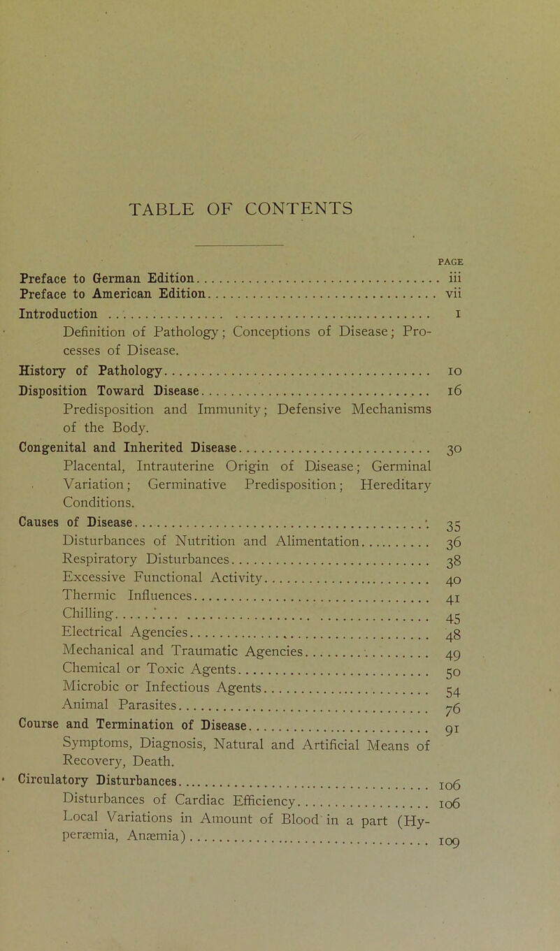 PAGE Preface to German Edition iii Preface to American Edition vii Introduction . . i Definition of Pathology; Conceptions of Disease; Pro- cesses of Disease. History of Pathology io Disposition Toward Disease 16 Predisposition and Immunity; Defensive Mechanisms of the Body. Congenital and Inherited Disease 30 Placental, Intrauterine Origin of Disease; Germinal Variation; Germinative Predisposition; Hereditary Conditions. Causes of Disease •. 35 Disturbances of Nutrition and Alimentation 36 Respiratory Disturbances 38 Excessive Functional Activity 40 Thermic Influences 41 Chilling 45 Electrical Agencies 48 Mechanical and Traumatic Agencies 49 Chemical or Toxic Agents 50 Microbic or Infectious Agents 54 Animal Parasites ^5 Course and Termination of Disease gi Symptoms, Diagnosis, Natural and Artificial Means of Recovery, Death. Circulatory Disturbances io5 Disturbances of Cardiac Efficiency io6 Local Variations in Amount of Blood in a part (Hy- penemia, Annemia) IOQ