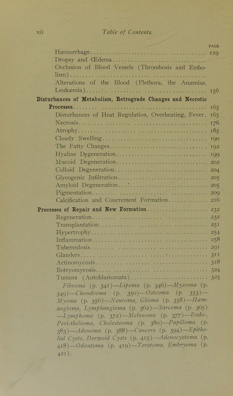 PAGE Hmmorrhage 119 Dropsy and CEdema Occlusion of Blood Vessels (Thrombosis and Ernbo- lism) Alterations of tbe Blood (Plethora, the Anmmias, Leukaemia) - 156 Disturbances of Metabolism, Retrograde Changes and Necrotic Processes 165 Disturbances of Heat Regulation, Overheating, Fever. 165 Necrosis 176 Atrophy....; 185 Cloudy Swelling 190 The Fatty Changes 192 Hyaline Degeneration 199 Mucoid Degeneration 202 Colloid Degeneration 204 Glycogenic Infiltration 205 Amyloid Degeneration. ...' 205 Pigmentation 209 Calcification and Concrement Formation 216 Processes of Repair and New Formation 232 Regeneration 232 Transplantation 251 Hypertrophy 254 Inflammation 258 Tuberculosis 291 Glanders •• 311 Actinomycosis 3*8 Botryomycosis 324 Tumors (Autoblastomata) 325 Fibroma (p. 341)—Lipoma (p. 346)—Myxoma (p. 349)—Chondroma (p. 350)—Ostcoma (p. 353)— Myoma (p. 356)—Neuroma, Glioma (p. 358)—Iiam- angioma, Lymphangioma (p. 362)—Sarcoma (p. 365) —Lymphoma (p. 372)—Melanoma (p. 377)—Endo-, Pcri-thclioma, Cholesteoma (p. 380)—Papilloma (p. 383)—Adenoma (p. 388)—Cancers (p. 394)—Epithe- lial Cysts, Dermoid Cysts (p. 415)—Adcnocystoma (p. 418)—Odontoma (p. 419)—Teratoma, Embryoma (p. 421).