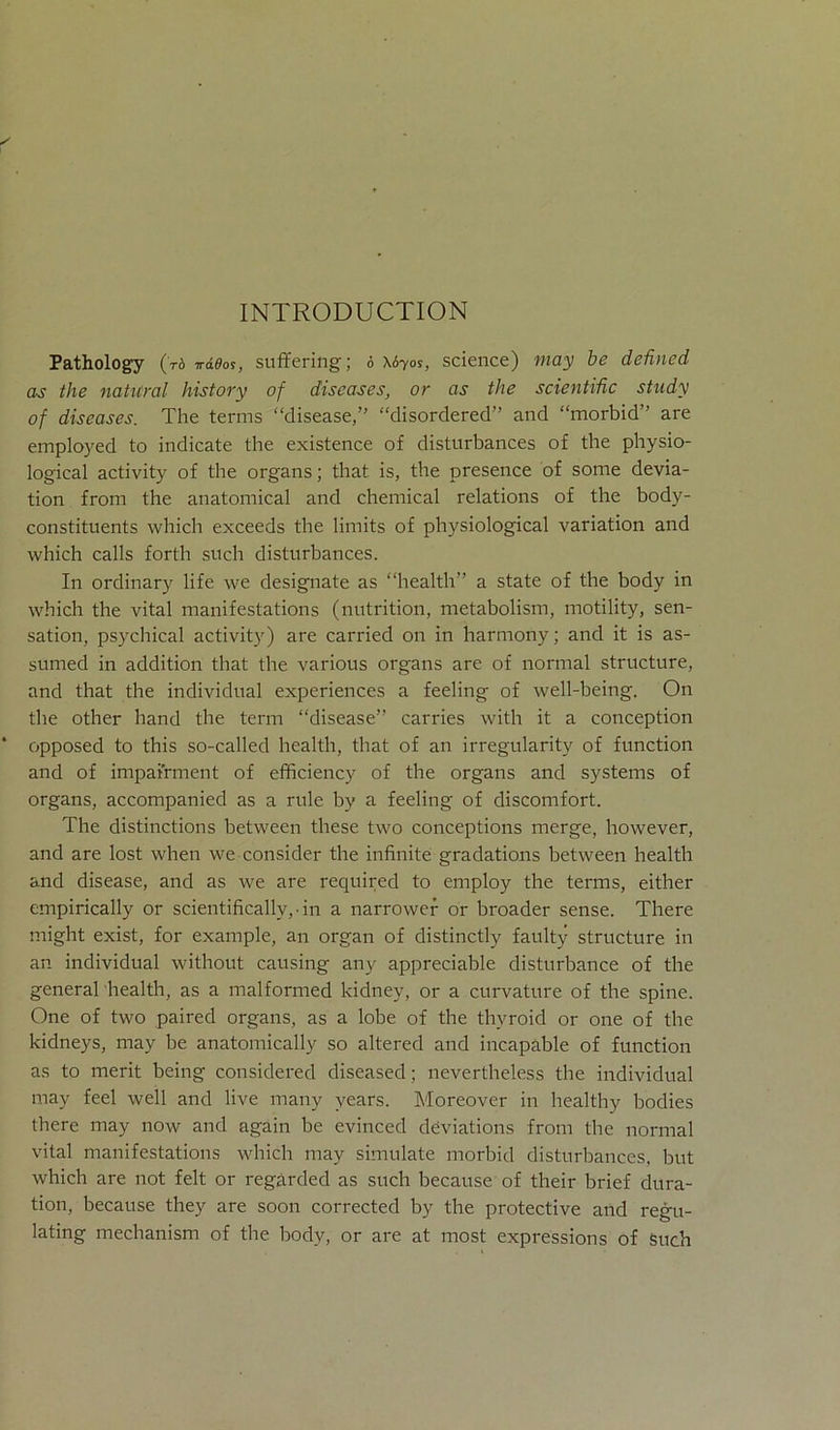 INTRODUCTION Pathology (V6 ira^os, suffering; 6 \670s, Science) may be defined as the natural history of diseases, or as the scientific study of diseases. The terms “disease,” “disordered” and “morbid” are employed to indicate the existence of disturbances of the physio- logical activity of the organs; that is, the presence of some devia- tion from the anatomical and Chemical relations of the body- constituents which exceeds tlie limits of physiological Variation and which calls forth such disturbances. In ordinary life we designate as “health” a state of the body in which the vital manifestations (nutrition, metabolism, motility, Sen- sation, psychical activity) are carried 011 in harmony; and it is as- sumed in addition that the various organs are of normal structure, and that the individual experiences a feeling of well-being. On the other hand the term “disease” carries with it a conception opposed to this so-called health, that of an irregularity of function and of impairment of efficiency of the organs and Systems of organs, accompanied as a rule by a feeling of discomfort. The distinctions between these two conceptions merge, however, and are lost when we consider the infinite gradations between health and disease, and as we are required to employ the terms, either empirically or scientifically, • in a narrower or broader sense. There might exist, for example, an organ of distinctly faulty structure in an individual without causing any appreciable disturbance of the general health, as a malformed kidney, or a curvature of the spine. One of two paired organs, as a lobe of the thvroid or one of the kidneys, may be anatomically so altered and incapable of function as to merit being considered diseased; nevertheless the individual may feel well and live many vears. Moreover in healthy bodies there may now and again be evinced deviations from the normal vital manifestations which may simulate morbid disturbances, but which are not feit or regarded as such because of their brief dura- tion, because they are soon corrected by the protective and regu- lating mechanism of the body, or are at most expressions of Such