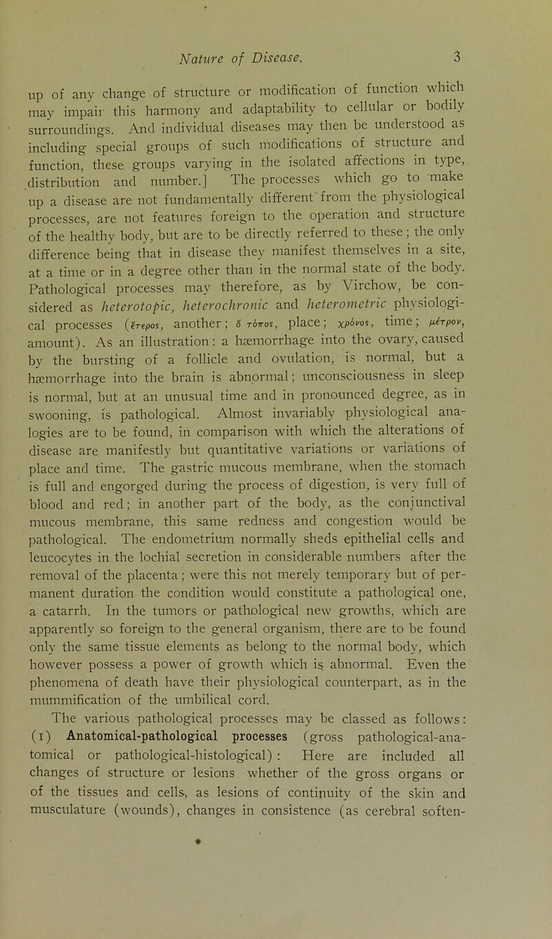 Up 0f any change of structure or modification of function which may impair this harmony and adaptability to cellular or bodilv surroundings. And individual diseases may then be understood as including special groups of such modifications of structure and function, these groups varying in the isolated affections in type, distribution and number.j The processes which go to make up a disease are not fundamentally different from the physiological processes, are not features foreign to the opeiation and structure of the healthy body, but are to be directly referred to these; the only difference being that in disease they manifest themselves in a site, at a time or in a degree other than in the normal state of the body. Pathological processes may therefore, as by Virchow, be con- sidered as heterotopic, heterochronic and heterometric physiologi- cal processes (üi-epos, another; 8 riiros, place; x/^os, time; p-trpov, amount). As an illustration: a heemorrhage into the ovary, caused by the bursting of a follicle and ovulation, is normal, but a haemorrhage into the brain is abnormal; unconsciousness in sleep is normal, but at an unusual time and in pronounced degree, as in swooning, is pathological. Almost invariably physiological ana- logies are to be found, in comparison with which the alterations of disease are manifestly but quantitative variations or variations of place and time. The gastric mucous membrane, when the stomach is full and engorged during the process of digestion, is very full of blood and red; in another part of the body, as the coniunctival mucous membrane, this same redness and congestion would be pathological. The endometrium normally sheds epithelial cells and leucocytes in the lochial secretion in considerable numbers after the removal of the placenta; were this not merely temporary but of per- manent duration the condition would constitute a pathological one, a catarrh. In the tumors or pathological new growths, which are apparently so foreign to the general organism, there are to be found only the same tissue elements as belong to the normal body, which however possess a power of growth which is abnormal. Even the phenomena of death have their physiological counterpart, as in the mummification of the umbilical cord. The various pathological processes may be classed as follows: (i) Anatomical-pathological processes (gross pathological-ana- tomical or pathological-histological) : Here are included all changes of structure or lesions whether of the gross Organs or of the tissues and cells, as lesions of contijiuity of the skin and musculature (wounds), changes in consistence (as cerebral soften-