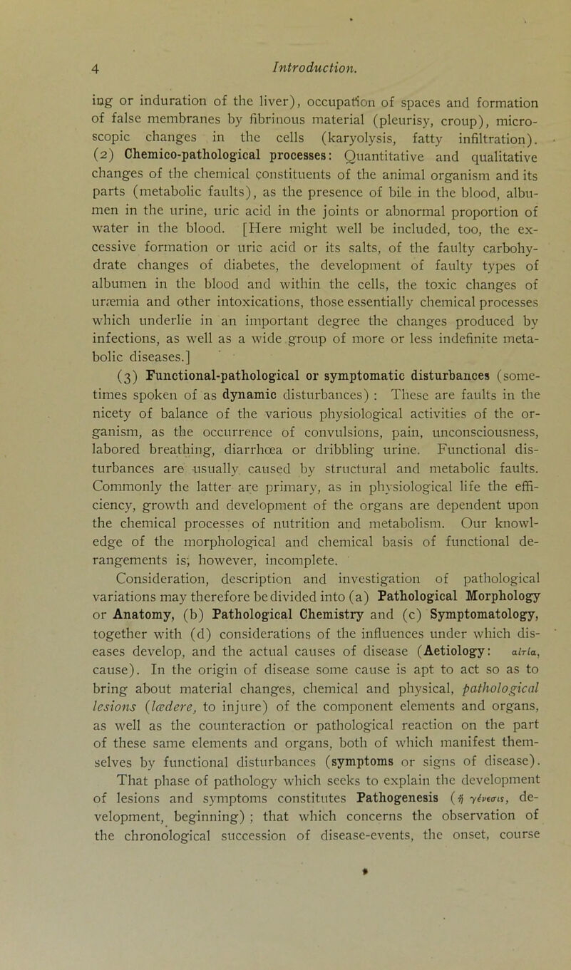 iag or induration of the liver), occupation of spaces and formation of false membranes by fibrinous material (pleurisy, croup), micro- scopic changes in the cells (karyolysis, fatty infiltration). (2) Chemico-pathological processes: Quantitative and qualitative changes of the chemical gonstituents of the animal organism and its parts (metabolic faults), as the presence of bile in the blood, albu- men in the urine, uric acid in the joints or abnormal proportion of water in the blood. [Here might well be included, too, the ex- cessive formation or uric acid or its salts, of the faulty carbohy- drate changes of diabetes, the development of faulty types of albumen in the blood and within the cells, the toxic changes of urremia and other intoxications, those essentially chemical processes which underlie in an important degree the changes produced by infections, as well as a wide group of more or less indefinite meta- bolic diseases.] (3) Functional-pathological or symptomatic disturbances (some- times spoken of as dynamic disturbances) : These are faults in the nicety of balance of the various physiological activities of the or- ganism, as the occurrence of convulsions, pain, unconsciousness, labored breathing, diarrhcea or dribbling urine. Functional dis- turbances are usually. caused by structural and metabolic faults. Commonly the latter are primary, as in physiological life the effi- ciency, growth and development of the organs are dependent upon the chemical processes of nutrition and metabolism. Our knowl- edge of the morphological and chemical basis of functional de- rangements is; however, incomplete. Consideration, description and investigation of pathological variations may therefore bedivided into (a) Pathological Morpliology or Anatomy, (b) Pathological Chemistry and (c) Symptomatology, together with (d) considerations of the influences under which dis- eases develop, and the actual causes of disease (Aetiology: aWla, cause). In the origin of disease some cause is apt to act so as to bring about material changes, chemical and physical, pathological lesions (Iccdere, to injure) of the coniponent elements and organs, as well as the counteraction or pathological reaction on the part of these same elements and organs, both of which manifest them- selves by functional disturbances (symptoms or signs of disease). That phase of pathology which seeks to explain the development of lesions and symptoms constitutes Pathogenesis (»} 7hcais, de- velopment, beginning) ; that which concerns the observation of the chronological succession of disease-events, the onset, course