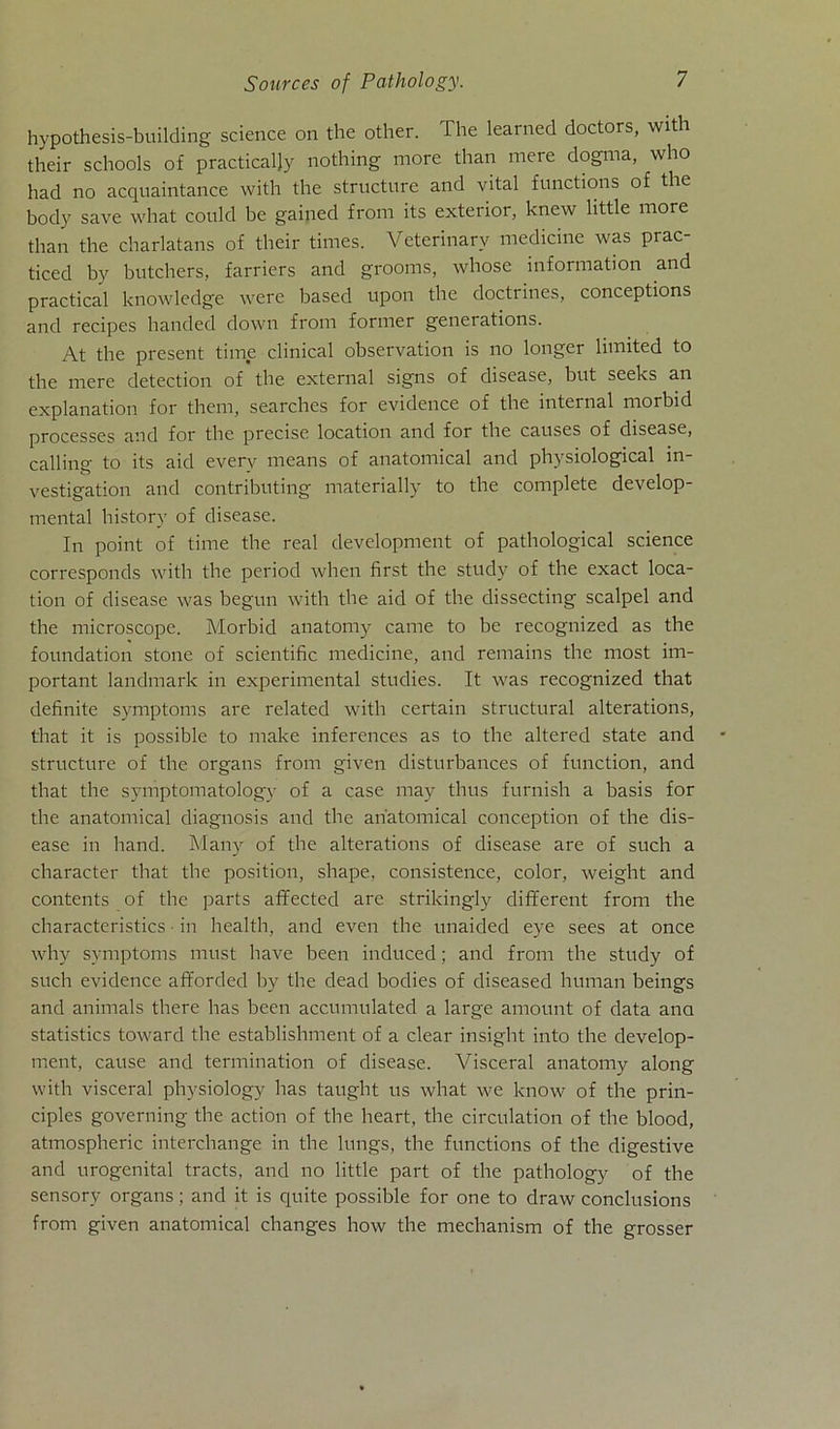 hypothesis-building Science on the other. The learned doctors, with their schools of practicaljy nothing more than mere dogma, who had no acquaintance with the structure and vital functions of the body save what could be gained from its exterior, knew little more than the charlatans of their times. Veterinarv medicine was prac- ticed by butchers, farriers and grooms, whose information and practical knowledge were based upon the doctrines, conceptions and recipes handed down from former generations. At the present time clinical observation is no longer limited to the mere detection of the external signs of disease, but seeks an explanation for them, searches for evidence of the internal morbid processes and for the precise location and for the causes of disease, calling to its aid everv means of anatomical and physiological in- vestigation and contributing materially to the complete develop- mental history of disease. In point of time the real development of pathological Science corresponds with the period when first the study of the exact loca- tion of disease was begun with the aid of the dissecting scalpel and the microscope. Morbid anatomy came to be recognized as the foundation stone of scientific medicine, and remains the most im- portant landmark in experimental studies. It was recognized that definite Symptoms are related with certain structural alterations, that it is possible to malce inferences as to the altered state and structure of the organs from given disturbances of function, and that the symptomatology of a case may thus furnish a basis for the anatomical diagnosis and the anatomical conception of the dis- ease in hand. Many of the alterations of disease are of such a character that the position, shape, consistence, color, weight and contents of the parts afifected are strikingly different from the characteristics ■ in health, and even the unaided eye sees at once why Symptoms must have been induced; and from the study of such evidence afforded by the dead bodies of diseased human beings and animals there has been accumulated a large amount of data ana statistics toward the establishment of a clear insight into the develop- ment, cause and termination of disease. Visceral anatomy along with visceral physiology has taught us what we know of the prin- ciples governing the action of the heart, the circulation of the blood, atmospheric interchange in the lungs, the functions of the digestive and urogenital tracts, and no little part of the pathology of the sensory organs; and it is quite possible for one to draw conclusions from given anatomical changes how the mechanism of the grosser