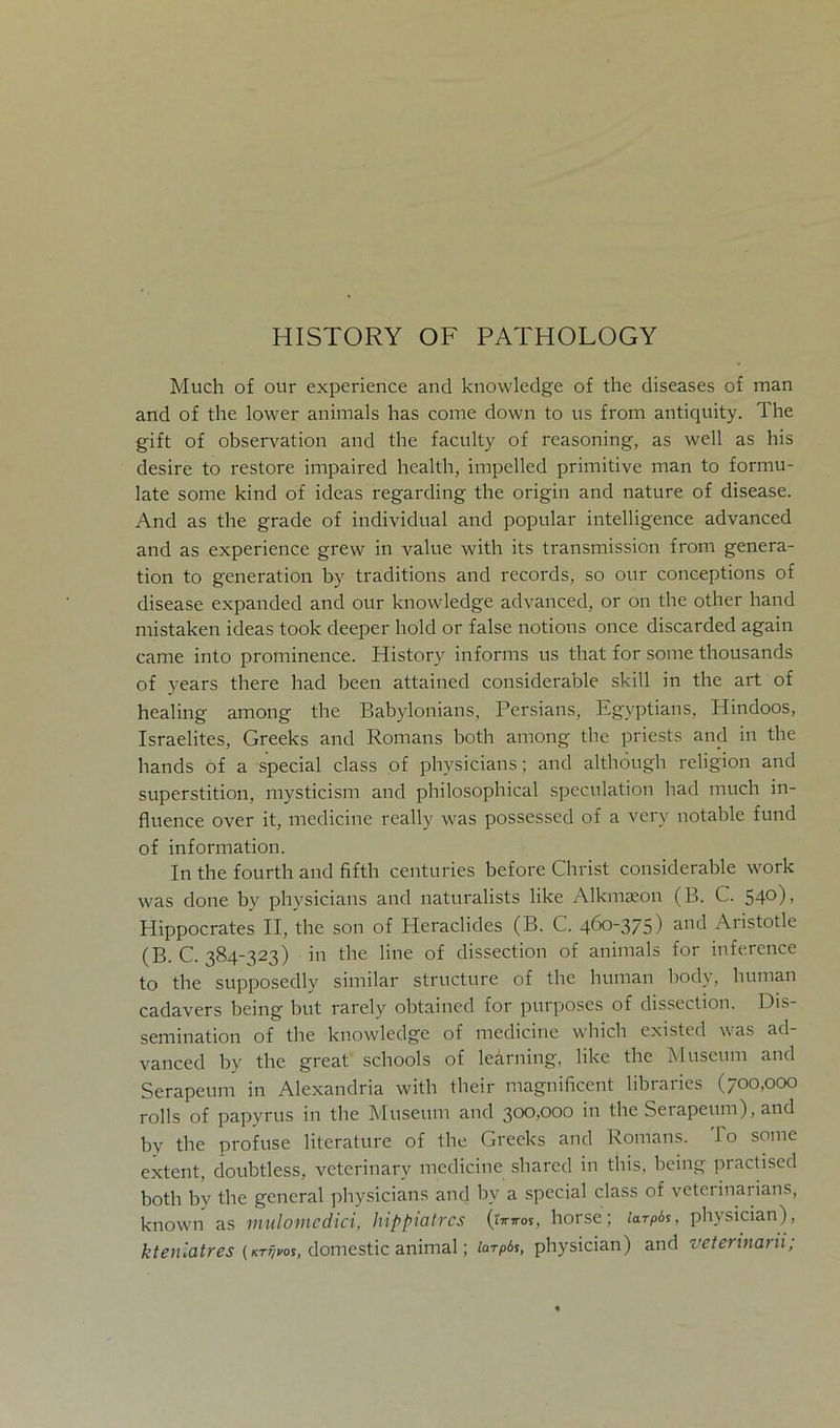 HISTORY OF PATHOLOGY Much of our experience and knowledge of the diseases of man and of the lower animals has come down to us from antiquity. The gift of observation and the faculty of reasoning, as well as his desire to restore impaired health, impelled primitive man to formu- late some kind of ideas regarding the origin and nature of disease. And as the grade of individual and populär intelligence advanced and as experience grew in value with its transmission from genera- tion to generation by traditions and records, so our conceptions of disease expanded and our knowledge advanced, or on the other hand mistaken ideas took deeper hold or false notions once discarded again came into prominence. History informs us that for some thousands of years there had been attained considerable skill in the art of healing among the Babylonians, Persians, Egyptians, Hindoos, Israelites, Greeks and Romans both among the priests and in the hands of a special dass of physicians; and althöugh religion and Superstition, mysticism and philosophical speculation had much in- fluence over it, medicine really was possessed of a very notable fund of Information. In the fourth and fifth centuries before Christ considerable work was done by physicians and naturalists like Alkmseon (B. C. 54°) > Hippocrates II, the son of Pleraclides (B. C. 46°375) a°d Aristotle (B. C. 384-323) in the line of dissection of animals for inference to the supposedly similar structure of the human body, human cadavers being but rarely obtained for purposes of dissection. Dis- semination of the knowledge of medicine which existed was ad vanced by the great schools of learning, like the Museum and Serapeum in Alexandria with their magnificent libraries (700,000 rolls of papyrus in the Museum and 300,000 in the Serapeum), and by the profuse literature of the Greeks and Romans. I o some extent, doubtless, veterinary medicine sharcd in this, being practised both by the general physicians and bv a special dass of vetei inarians, known as mulomedici, hippiatrcs (tirn-os, horse; iarpis, physician), ktenlatres (/cr^os, domestic animal; larpbs, physician) and veterinarii;