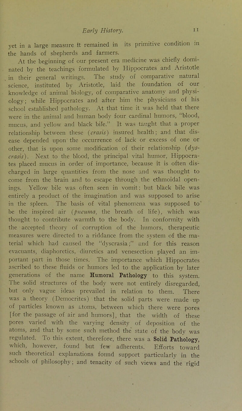 Early History. yet in a large measure it remained in its primitive condition m the hands of sbepherds and farmers. At the beginning of our present era medicine was chiefly domi- nated by the teacbings l'ormulated by Hippocrates and Aristotle in tlieir general writings. The stndy of comparative natural Science, instituted by Aristotle, laid the foundation of our knowledge of animal biology, of comparative anatomv and plrysi- ology; while Hippocrates and after him the physicians of his school established pathology. At that time it was held that tliere were in the animal and human bodv four Cardinal humors, ‘‘blood, mucus, and yellow and black bile. ’ It was taught that a proper relationship between these (crasis) insured health; and that dis- ease depended upon the occurrence of lack or excess of one or other, that is upon some modification of tlieir relationship (dys- crasis). Next to the blood, the principal vital humor, Hippocra- tes placed mucus in order of importance, because it is often dis- charged in large quantities from the nose and was thought to come from the brain and to escape through the ethmoidal open- ings. Yellow bile was often seen in vomit; but black bile was entirely a product of the imagination and was supposed to arise in the spieen. The basis of vital phenomena was supposed to’ be the inspired air (pneuina, the breath of life), which was thought to contribute warmth to the bodv. In conformity with the accepted thcory of corruption of the humors, therapeutic measures were directed to a riddance from the System of the ma- terial which had caused the “dyscrasiaand for this reason evacuants, diaphoretics, diuretics and venescction plaved an im- portant part in those times. The importance which Hippocrates ascribed to these fluids or humors led to the application by later generations of the name Humoral Pathology to this System. The solid structures of the body were not entirely disregarded, but only vague ideas prevailed in relation to them. There was a theory (Democrites) that the solid parts were made up of particles known as atoms, between which there were pores [for the passage of air and humors], that the width of these pores varied with the varying density of deposition of the atoms, and that by some such method the state of the body was regulated. To this extent, therefore, there was a Solid Pathology, which, however, found but few adherents. Efforts toward such theoretical explanations found Support particularly in the schools of philosophy; and tenacity of such views and the rigid