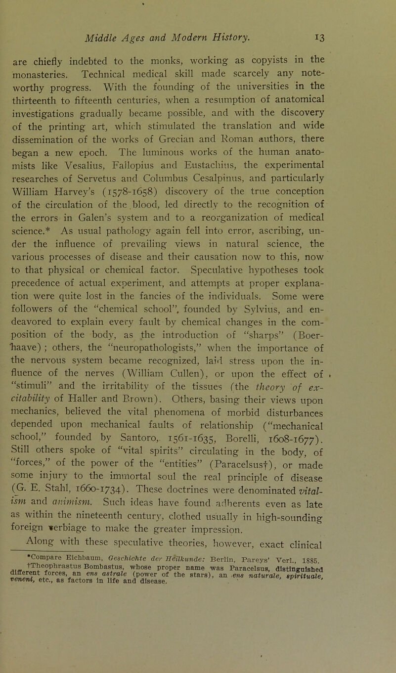 are chiefly indebted to the monks, working as copyists in the monasteries. Technical medical skill made scarcely any note- worthy progress. With the fonnding of the universities in the thirteenth to fifteenth centuries, when a resnmption of anatomical investigations gradually became possihle, and with the discovery of the printing art, which stimulated the translation and wide dissemination of the works of Grecian and Roman authors, there began a new epoch. The luminous works of the human anato- mists like Vesalius, Failopius and Eustachius, the experimental researches of Servetus and Columbus Cesalpinus, and particularly William Harvey’s (1578-1658) discovery of the true conception of the circulation of the blood, led directly to the recognition of the errors in Galen’s System and to a reorganization of medical Science.* As usual pathology again feil into error, ascribing, lin- der the influence of prevailing views in natural Science, the various processes of disease and their causation now to this, now to that physical or Chemical factor. Speculative hypotheses took precedence of actual experiment, and attempts at proper explana- tion were quite lost in the fancies of the individuals. Some were followers of the “chemical school”, founded by Sylvius, and en- deavored to explain every fault by chemical changes in the com- position of the body, as the introduction of “sharps” (Boer- ’haave) ; others, the “neuropathologists,” when the importance of the nervous System became i-ecognized, laid stress upon the in- fluence of the nerves (William Cullen), or upon the effect of . “stimuli” and the irritability of the tissues (the theory of e.r- citability of Haller and Brown). Others, basing their views upon mechanics, believed the vital phenomena of morbid disturbances depended upon mechanical faults of relationship (“mechanical school,” founded by Santoro, 1561-1635, Borelli, 1608-1677). Still others spolce of “vital spirits” circulating in the body, of “forces,” of the power of the “entities” (Paracelsusf j, or made some injury to the immortal soul the real principle of disease (G. E. Stahl, 1660-1734). These doctrines were denominated vital- ism and animism. Such ideas have found adherents even as late as within the nineteenth Century, clothed usually in high-sounding foreign terbiage to make the greater impression. Along with tliese speculative theories, however, exact clinical ‘Compare Eichbaum, Oeschiohte der Heilkunde: Berlin, Pareys’ Verl., 1885. tTheophrastus Bombastus, wbose proper name was Paracelsus, distineuished different forces, an ens astrale (power of the stars), an ens naturale, spirituale venent, etc., as factors in life and disease.