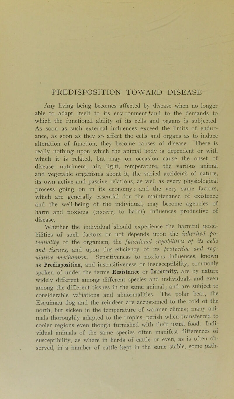 PREDISPOSITION TOWARD DISEASE Any living being becomes affected by disease when no longer able to adapt itself to its environment *and to the demands to which the functional ability of its cells and organs is subjected. As soon as such external influences exceed the limits of endur- ance, as soon as they so affect the cells and organs as to induce alteration of function, they become causes of disease. There is really nothing upon which the animal body is dependent or with which it is related, but may on occasion cause the onset of disease—nutriment, air, light, temperature, the various animal and vegetable organisms about it, the varied accidents of näture, its own active and passive relations, as well as every physiological process going on in its economy; and the very same factors, which are generally essential for the maintenance of existence and the well-being of tlie individual, may become agencies of harm and noxious (nocere, to harm) influences productive of disease. Whether the individual should experience the harmful possi- bilities of such factors or not depends upon the inherited po- tentiality of the organism, the functional capabilities of its cells and tissues, and upon the efficiency of its protective and reg- ulative mechanism. Sensitiveness to noxious influences, known as Predisposition, and insensitiveness or insusceptibility, commonly spoken of under the terms Resistance or Immunity, are by nature widely different among different species and individuals and even among the different tissues in the same animal; and are subject to considerable variations and abnormalities. The polar bear, the Esquimau dog and the reindeer are accustomed to the cold of the north, but sicken in the temperature of warmer climes; many ani- mals thoroughly adapted to the tropics, perish when transferred to cooler regions even though furnished with their usual food. Indi- vidual animals of the same species often manifest differences of susceptibility, as where in herds of cattle or even, as is often ob- served, in a number of cattle kept in the same stable, some path-