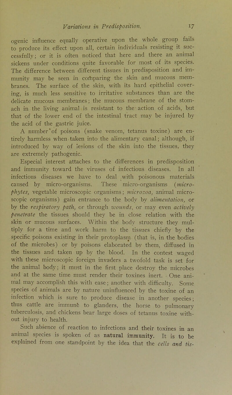 ogenic influence equally operative upon the whole group fails to produce its effect upon all, certain individuals resisting it suc- cessfully; or it is often noticed that here and there an animal sickens under conditions quite favorable for most of its species. The difference between different tissues in predisposition and im- munity may be seen in coibparing the skin and mucous mem- branes. The surface of the skin, with its hard epithelial cover- ing, is much less sensitive to irritative substances than are the delicate mucous membranes; the mucous membrane of the stom- ach in the living animal is resistant to the action of acids, but that of the lower end of the intestinal tract may be injured by the acid of the gastric juice. A number''of poisons (snake venom, tetanus toxine) are en- tirely harmless whentaken into the alimentary canal; although, if introduced by way of lesions of the skin into the tissues, they are extremely pathogenic. Especial interest attaches to the differences in predisposition and immunity toward the viruses of infectious diseases. In all infectious diseases we have to deal with poisonous materials caused by micro-organisms. These micro-organisms (micro- phytes, vegetable microscopic organisms; microzoa, animal micro- scopic organisms) gain entrance to the bodv bv alimentation, or by the respiratory path, or through wounds, or may even actively penetrate the tissues should they be in close relation with the skin or mucous surfaces. Within the bodv structure they mul- tiply for a time and work harm to the tissues chiefly by the specific poisons existing in their protoplasm (that is, in the bodies of the microbes) or by poisons elaborated by them, diffused in the tissues and taken up by the blood. In the contest waged with these microscopic foreign invaders a twofold task is set for the animal bodv; it must in the first place destroy the microbes and at the same time must render their toxines inert. One ani- mal may accomplish this with ease; another with difficulty. Some species of animals are by natu re uninfluenced by the toxine of an infection which is sure to produce disease in another species; thus cattle are immunfe to glanders, the horse to pulmonary tuberculosis, and chickens bear large doses of tetanus toxine with- out injury to health. Such absence of reaction to infections and their toxines in an animal species is spoken of as natural immunity. It is to be explained from one standpoint by the idea that the cells and tis-