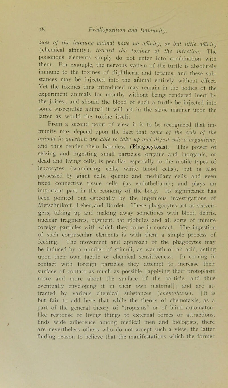 snes of the immune animal have no afßnity, or bat little afhnity (Chemical affinity), tozvard the toxines of the infcction. The poisonous elements simply do not enter into combination with them. For example, the nervous System of the turtle is absolutely immune to the toxines of diphtheria and tetanus, and these sub- stances mav be injected into the animal entirelv without effect. Yet the toxines thus introduced may remain in the bodies of the experiment animals for months without heilig rendered inert by the juices; and should the blood of such a turtle be injected into some susceptible animal it will act in the same manner upon the latter as would the toxine itself. h rom a second point of view it is to be recognized that im- munity may depend upon the fact that some of the cclls of the animal in question are able to take up and digest micro-organisms, and thus render them harmless (Phagocytosis). This power of seizing and ingesting small particles, organic and inorganic, or dead and living cells, is peculiar especially to the motile tvpes of leucocytes (wandering cells, white blood cells), but is also possessed by giant cells, splenic and medullarv cells. and even fixed connective tissue cells (as endothelium) ; and plays an important part in the economy of the body. Its significance has heen pointed out especially by the ingenious investigations of Metschnikoff, Leber, and Bordet. These phagocytes act as scaven- gers, taking up and making away sometimes with blood debris, nuclear fragments, pigment, fat globules and all sorts of minute foreign particles with which they come in contact. The ingestion of such corpuscular elgmcnts is with them a simple process of feeding. The movement and approach of the phagocytes may be inducecl by a number of Stimuli, as warmtli or an acid. acting upon their own tactile or Chemical sensitiveness. In coming in contact with foreign particles they attempt to increase their surface of contact as much as possible [applying their protoplasm more and more about the surface of the particle, and thus eventually enveloping it in their own material] ; and are at- tracted by various chemical substances (chemotaxis). [It is but fair to add here that wliile the theory of chemotaxis, as a part of the general theory of “tropisms” or of blind automaton- like response of living tliings to external forces or attractions, finds wicle adherence among medical men and biologists, there are nevertheless otliers who do not accept such a view, the latter finding reason to believe that the manifestations which the former