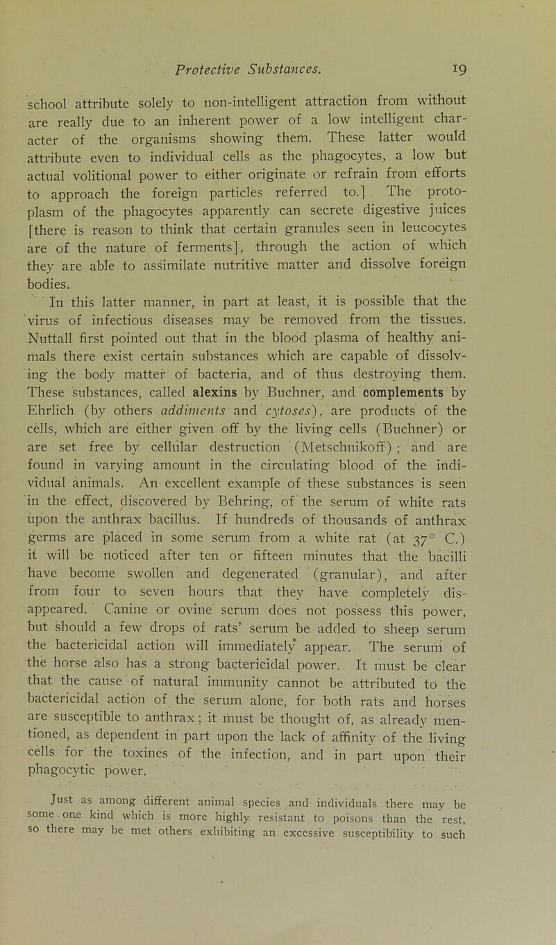 Protective Substances. *9 school attribute solely to non-intelligent attraction from without are really due to an inherent power of a low intelligent char- acter of the organisms showing them. These latter would attribute even to individual cells as the phagocytes, a low but actual volitional power to either originate or refrain from efforts to approach the foreign particles referred to.] The proto- plasm of the phagocytes apparently can secrete digestive juices [there is reason to think that certain granules seen in leucocytes are of the nature of ferments], through the action of which they are able to assimilate nutritive matter and dissolve foreign bodies. In this latter manner, in part at least, it is possible that the virus of infectious diseases may be removed from the tissues. Nuttall first pointed out that in the blood plasma of healthy ani- mals there exist certain substances which are capable of dissolv- ing the body matter of bacteria, and of thus destroying them. These substances, called alexins by Büchner, and complements by Ehrlich (by others addiments and cytoses), are products of the cells, which are either given off by the living cells (Büchner) or are set free by cellular destruction (Metschnikoff) ; and are found in varying amount in the circulating blood of the indi- vidual animals. An excellent example of these substances is seen in the effect, discovered by Behring, of the serum of white rats upon the anthrax bacillus. If hundreds of thousands of anthrax germs are placed in some serum from a white rat (at 3y° C.) it will be noticed after ten or fifteen minutes that the bacilli liave become swollen and degenerated (granulär), and after from four to seven hours that they have completely dis- appeared. Canine or ovine serum does not possess this power, but should a few drops of rats’ serum be added to sheep serum the bactericidal action will immediately appear. The serum of the horse also has a strong bactericidal power. It must be clear that the cause of natural immunity cannot be attributed to the bactericidal action of the serum alone, for both rats and horses are susceptible to anthrax; it must be thought of, as already men- tioned, as dependent in part upon the lack of affinitv of the living cells for the toxines of the infection, and in part upon their phagocvtic power. Just as among different animal species and individuals there may be some one kind which is more highly resistant to poisons than the rest, so there may be met others exhibiting an excessive susceptib'ility to such
