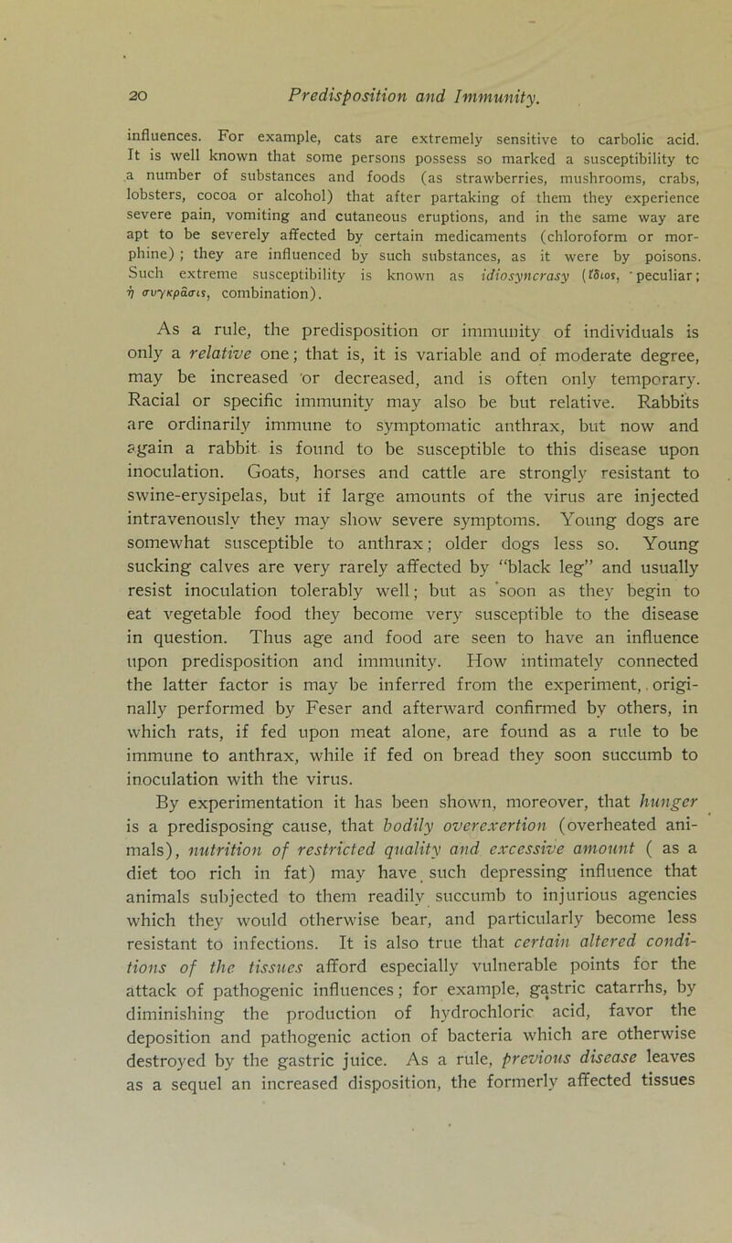 influences. For example, cats are extremely sensitive to carbolic acid. It is well known that some persons possess so marked a susceptibility tc a number of substances and foods (as strawberries, mushrooms, crabs, lobsters, cocoa or alcohol) that after partaking of them they experience severe pain, vomiting and cutaneous eruptions, and in the same way are apt to be severely affected by certain medicaments (chloroform or mor- phine) ; they are infiuenced by such substances, as it were by poisons. Such extreme susceptibility is known as idiosyncrasy (tSios, peculiar; V avyicpätris, combination). As a rule, the predisposition or immunity of individuals is only a relative one; that is, it is variable and of moderate degree, may be increased or decreased, and is often only temporary. Racial or specific immunity may also be but relative. E.abbits are ordinarily immune to symptomatic anthrax, but now and again a rabbit is found to be susceptible to this disease upon inoculation. Goats, horses and cattle are strongly resistant to swine-erysipelas, but if large amounts of the virus are injected intravenouslv they may sliow severe Symptoms. Young dogs are somewhat susceptible to anthrax; older dogs less so. Young sucking calves are very rarely affected by “black leg” and usually resist inoculation tolerably well; but as ’soon as they begin to eat vegetable food they become very susceptible to the disease in question. Thus age and food are seen to have an influence upon predisposition and immunity. How intimately connected the latter factor is may be inferred from the experiment,. origi- nally performed by Feser and afterward confirmed by others, in which rats, if fed upon meat alone, are found as a rule to be immune to anthrax, while if fed on bread they soon succumb to inoculation with the virus. By experimentation it has been shown, moreover, that Hunger is a predisposing cause, that bodily overexertion (overheated ani- mals), nutrition of restricted quality and excessive amount ( as a diet too rieh in fat) may have such depressing influence that animals subjected to them readily succumb to injurious agencies which they would otherwise bear, and particularly become less resistant to infections. It is also true that certain altered condi- tions of the tissues afford especially vulnerable points for the attack of pathogenic influences; for example, gastric catarrhs, by diminishing the production of hydrochloric acid, favor the deposition and pathogenic action of bacteria which are otherwise destroyed by the gastric juice. As a rule, previous disease leaves as a sequel an increased disposition, the formerly affected tissues